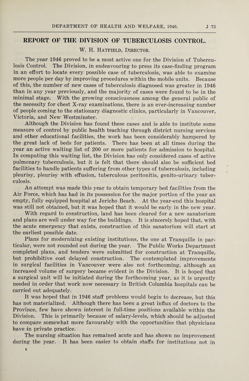 REPORT OF THE DIVISION OF TUBERCULOSIS CONTROL. W. H. Hatfield, Director. The year 1946 proved to be a most active one for the Division of Tubercu¬ losis Control. The Division, in endeavouring to press its case-finding program in an effort to locate every possible case of tuberculosis, was able to examine more people per day by improving procedures within the mobile units. Because of this, the number of new cases of tuberculosis diagnosed was greater in 1946 than in any year previously, and the majority of cases were found to be in the minimal stage. With the growing consciousness among the general public of the necessity for chest X-ray examinations, there is an ever-increasing number of people coming to the stationary diagnostic clinics, particularly in Vancouver, Victoria, and New Westminster. Although the Division has found these cases and is able to institute some measure of control by public health teaching through district nursing services and other educational facilities, the work has been considerably hampered by the great lack of beds for patients. There has been at all times during the year an active waiting list of 200 or more patients for admission to hospital. In computing this waiting list, the Division has only considered cases of active pulmonary tuberculosis, but it is felt that there should also be sufficient bed facilities to handle patients suffering from other types of tuberculosis, including pleurisy, pleurisy with effusion, tuberculous peritonitis, genito-urinary tuber¬ culosis. An attempt was made this year to obtain temporary bed facilities from the Air Force, which has had in its possession for the major portion of the year an empty, fully equipped hospital at Jericho Beach. At the year-end this hospital was still not obtained, but it was hoped that it would be early in the new year. With regard to construction, land has been cleared for a new sanatorium and plans are well under way for the buildings. It is sincerely hoped that, with the acute emergency that exists, construction of this sanatorium will start at the earliest possible date. Plans for modernizing existing institutions, the one at Tranquille in par¬ ticular, were not rounded out during the year. The Public Works Department completed plans, and tenders were submitted for construction at Tranquille, but prohibitive cost delayed construction. The contemplated improvements in surgical facilities in Vancouver were also not forthcoming, although an increased volume of surgery became evident in the Division. It is hoped that a surgical unit will be initiated during the forthcoming year, as it is urgently needed in order that work now necessary in British Columbia hospitals can be carried out adequately. It was hoped that in 1946 staff problems would begin to decrease, but this has not materialized. Although there has been a great influx of doctors to the Province, few have shown interest in full-time positions available within the Division. This is primarily because of salary-levels, which should be adjusted to compare somewhat more favourably with the opportunities that physicians have -in private practice. The nursing situation has remained acute and has shown no improvement during the year. It has been easier to obtain staffs for institutions not in