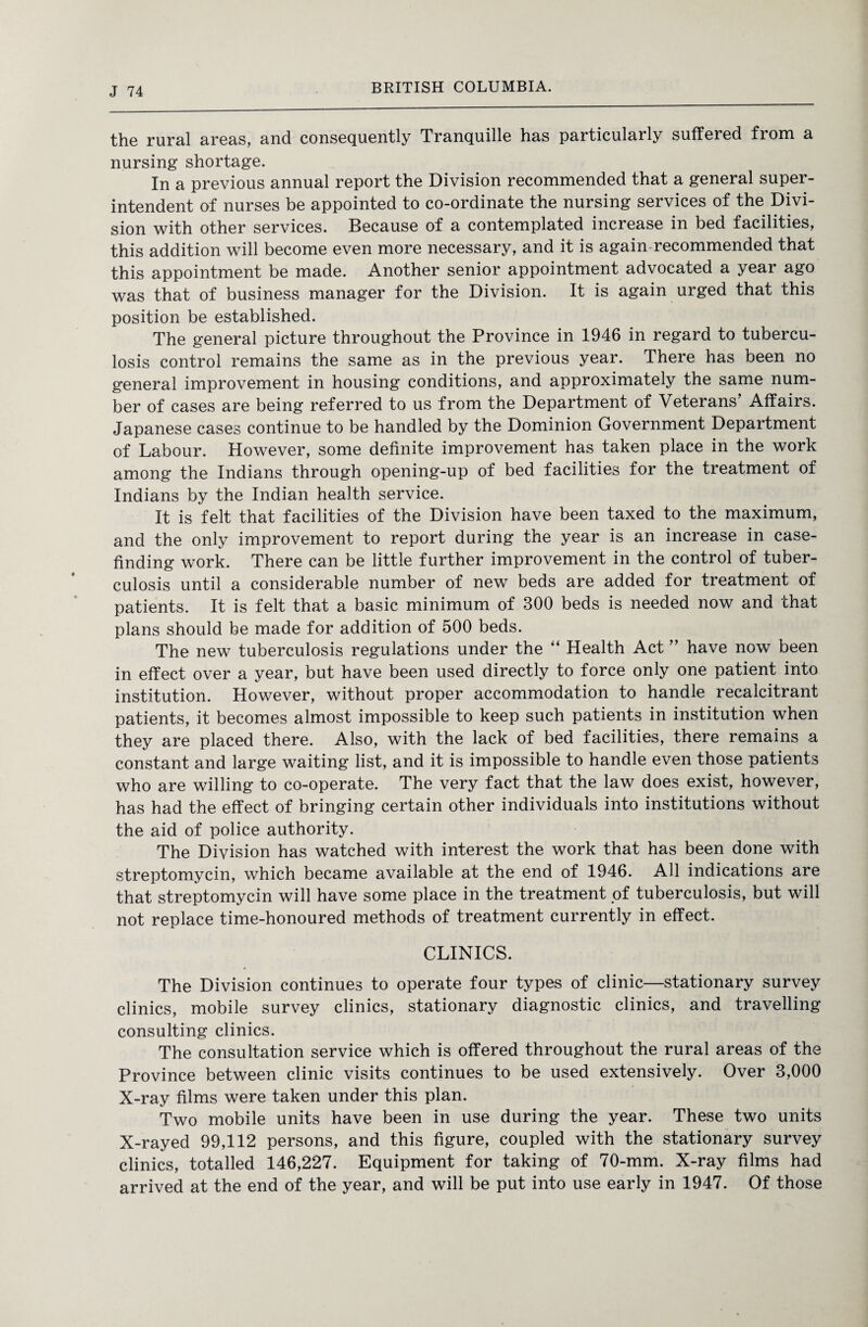 the rural areas, and consequently Tranquille has particularly suffered from a nursing shortage. In a previous annual report the Division recommended that a general super¬ intendent of nurses be appointed to co-ordinate the nursing services of the Divi¬ sion with other services. Because of a contemplated increase in bed facilities, this addition will become even more necessary, and it is again recommended that this appointment be made. Another senior appointment advocated a year ago was that of business manager for the Division. It is again urged that this position be established. The general picture throughout the Province in 1946 in regard to tubercu¬ losis control remains the same as in the previous year. There has been no general improvement in housing conditions, and approximately the same num¬ ber of cases are being referred to us from the Department of Veterans’ Affairs. Japanese cases continue to be handled by the Dominion Government Department of Labour. However, some definite improvement has taken place in the work among the Indians through opening-up of bed facilities for the treatment of Indians by the Indian health service. It is felt that facilities of the Division have been taxed to the maximum, and the only improvement to report during the year is an increase in case¬ finding work. There can be little further improvement in the control of tuber¬ culosis until a considerable number of new beds are added for treatment of patients. It is felt that a basic minimum of 300 beds is needed now and that plans should be made for addition of 500 beds. The new tuberculosis regulations under the “ Health Act ” have now been in effect over a year, but have been used directly to force only one patient into institution. However, without proper accommodation to handle recalcitrant patients, it becomes almost impossible to keep such patients in institution when they are placed there. Also, with the lack of bed facilities, there remains a constant and large waiting list, and it is impossible to handle even those patients who are willing to co-operate. The very fact that the law does exist, however, has had the effect of bringing certain other individuals into institutions without the aid of police authority. The Division has watched with interest the work that has been done with streptomycin, which became available at the end of 1946. All indications are that streptomycin will have some place in the treatment of tuberculosis, but will not replace time-honoured methods of treatment currently in effect. CLINICS. The Division continues to operate four types of clinic—stationary survey clinics, mobile survey clinics, stationary diagnostic clinics, and travelling consulting clinics. The consultation service which is offered throughout the rural areas of the Province between clinic visits continues to be used extensively. Over 3,000 X-ray films were taken under this plan. Two mobile units have been in use during the year. These two units X-rayed 99,112 persons, and this figure, coupled with the stationary survey clinics, totalled 146,227. Equipment for taking of 70-mm. X-ray films had arrived at the end of the year, and will be put into use early in 1947. Of those