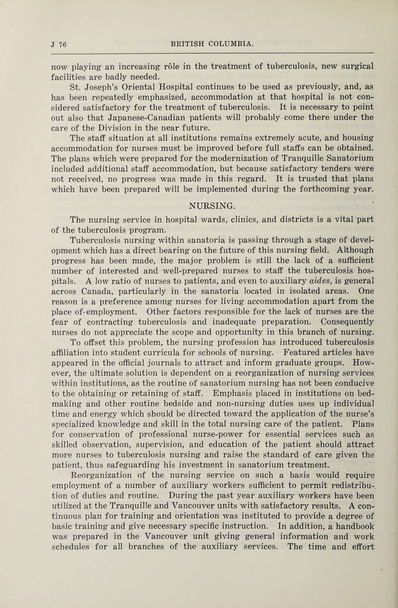 now playing an increasing role in the treatment of tuberculosis, new surgical facilities are badly needed. St. Joseph’s Oriental Hospital continues to be used as previously, and, as has been repeatedly emphasized, accommodation at that hospital is not con¬ sidered satisfactory for the treatment of tuberculosis. It is necessary to point out also that Japanese-Canadian patients will probably come there under the care of the Division in the near future. The staff situation at all institutions remains extremely acute, and housing accommodation for nurses must be improved before full staffs can be obtained. The plans which were prepared for the modernization of Tranquille Sanatorium included additional staff accommodation, but because satisfactory tenders were not received, no progress was made in this regard. It is trusted that plans which have been prepared will be implemented during the forthcoming year. NURSING. The nursing service in hospital wards, clinics, and districts is a vital part of the tuberculosis program. Tuberculosis nursing within sanatoria is passing through a stage of devel¬ opment which has a direct bearing on the future of this nursing field. Although progress has been made, the major problem is still the lack of a sufficient number of interested and well-prepared nurses to staff the tuberculosis hos¬ pitals. A low ratio of nurses to patients, and even to auxiliary aides, is general across Canada, particularly in the sanatoria located in isolated areas. One reason is a preference among nurses for living accommodation apart from the place of* employment. Other factors responsible for the lack of nurses are the fear of contracting tuberculosis and inadequate preparation. Consequently nurses do not appreciate the scope and opportunity in this branch of nursing. To offset this problem, the nursing profession has introduced tuberculosis affiliation into student curricula for schools of nursing. Featured articles have appeared in the official journals to attract and inform graduate groups. How¬ ever, the ultimate solution is dependent on a reorganization of nursing services within institutions, as the routine of sanatorium nursing has not been conducive to the obtaining or retaining of staff. Emphasis placed in institutions on bed¬ making and other routine bedside and non-nursing duties uses up individual time and energy which should be directed toward the application of the nurse’s specialized knowledge and skill in the total nursing care of the patient. Plans for conservation of professional nurse-power for essential services such as skilled observation, supervision, and education of the patient should attract more nurses to tuberculosis nursing and raise the standard of care given the patient, thus safeguarding his investment in sanatorium treatment. Reorganization of the nursing service on such a basis would require employment of a number of auxiliary workers sufficient to permit redistribu¬ tion of duties and routine. During the past year auxiliary workers have been utilized at the Tranquille and Vancouver units with satisfactory results. A con¬ tinuous plan for training and orientation was instituted to provide a degree of basic training and give necessary specific instruction. In addition, a handbook was prepared in the Vancouver unit giving general information and work schedules for all branches of the auxiliary services. The time and effort