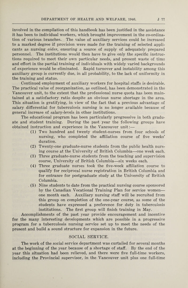 involved in the compilation of this handbook has been justified in the assistance it has been to individual workers, which brought improvement in the co-ordina¬ tion of various branches. The value of auxiliary services could be increased to a marked degree if provision were made for the training of selected appli¬ cants as nursing aides, ensuring a source of supply of adequately prepared personnel. The institutions would then have to give only the specific instruc¬ tions required to meet their own particular needs, and present waste of time and effort in the partial training of individuals with widely varied backgrounds of experience would be eliminated. Rapid turnover and instability among this auxiliary group is currently due, in all probability, to the lack of uniformity in the training and status. Continued employment of auxiliary workers for hospital staffs is desirable. The practical value of reorganization, as outlined, has been demonstrated in the Vancouver unit, to the extent that the professional nurse quota has been main¬ tained at a satisfactory ratio despite an obvious nurse shortage in the area. This situation is gratifying, in view of the fact that a previous advantage of salary differential for tuberculosis nursing is no longer available because of general increase of salary-levels in other institutions. The educational program has been particularly progressive in both gradu¬ ate and student training. During the past year the following groups have obtained instruction and experience in the Vancouver unit:— (1) Two hundred and twenty student-nurses from four schools of nursing, who completed the affiliation course of five weeks’ duration. (2) Twenty-one graduate-nurse students from the public health nurs¬ ing course at the University of British Columbia—one week each. (3) Three graduate-nurse students from the teaching and supervision course, University of British Columbia—six weeks each. (4) Three graduate nurses took the five-week affiliation course to qualify for reciprocal nurse registration in British Columbia and for entrance for postgraduate study at the University of British Columbia. (5) Nine students to date from the practical nursing course sponsored by the Canadian Vocational Training Plan for service women— one month each. Auxiliary nursing staff will be recruited from this group on completion of the one-year course, as some of the students have expressed a preference for duty in tuberculosis institutions. The first group will finish training in May. Accomplishments of the past year provide encouragement and incentive for the many interesting developments which are possible in a progressive program for a tuberculosis nursing service set up to meet the needs of the present and build a sound structure for expansion in the future. SOCIAL SERVICE. The work of the social service department was curtailed for several months at the beginning of the year because of a shortage of staff. By the end of the year this situation had been relieved, and there were five full-time workers, including the Provincial supervisor, in the Vancouver unit plus one full-time