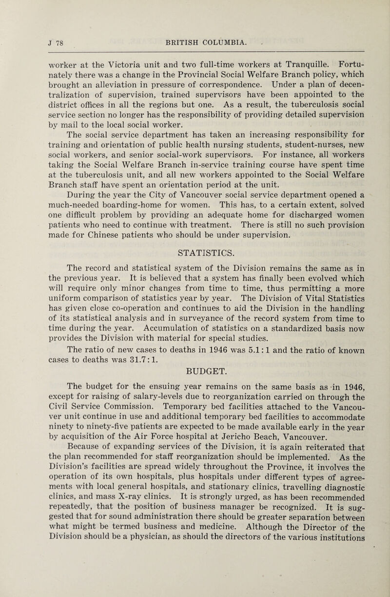 worker at the Victoria unit and two full-time workers at Tranquille. Fortu¬ nately there was a change in the Provincial Social Welfare Branch policy, which brought an alleviation in pressure of correspondence. Under a plan of decen¬ tralization of supervision, trained supervisors have been appointed to the district offices in all the regions but one. As a result, the tuberculosis social service section no longer has the responsibility of providing detailed supervision by mail to the local social worker. The social service department has taken an increasing responsibility for training and orientation of public health nursing students, student-nurses, new social workers, and senior social-work supervisors. For instance, all workers taking the Social Welfare Branch in-service training course have spent time at the tuberculosis unit, and all new workers appointed to the Social Welfare Branch staff have spent an orientation period at the unit. During the year the City of Vancouver social service department opened a much-needed boarding-home for women. This has, to a certain extent, solved one difficult problem by providing an adequate home for discharged women patients who need to continue with treatment. There is still no such provision made for Chinese patients who should be under supervision. STATISTICS. The record and statistical system of the Division remains the same as in the previous year. It is believed that a system has finally been evolved which will require only minor changes from time to time, thus permitting a more uniform comparison of statistics year by year. The Division of Vital Statistics has given close co-operation and continues to aid the Division in the handling of its statistical analysis and in surveyance of the record system from time to time during the year. Accumulation of statistics on a standardized basis now provides the Division with material for special studies. The ratio of new cases to deaths in 1946 was 5.1:1 and the ratio of known cases to deaths was 31.7:1. BUDGET. The budget for the ensuing year remains on the same basis as in 1946, except for raising of salary-levels due to reorganization carried on through the Civil Service Commission. Temporary bed facilities attached to the Vancou¬ ver unit continue in use and additional temporary bed facilities to accommodate ninety to ninety-five patients are expected to be made available early in the year by acquisition of the Air Force hospital at Jericho Beach, Vancouver. Because of expanding services of the Division, it is again reiterated that the plan recommended for staff reorganization should be implemented. As the Division’s facilities are spread widely throughout the Province, it involves the operation of its own hospitals, plus hospitals under different types of agree¬ ments with local general hospitals, and stationary clinics, travelling diagnostic clinics, and mass X-ray clinics. It is strongly urged, as has been recommended repeatedly, that the position of business manager be recognized. It is sug¬ gested that for sound administration there should be greater separation between what might be termed business and medicine. Although the Director of the Division should be a physician, as should the directors of the various institutions