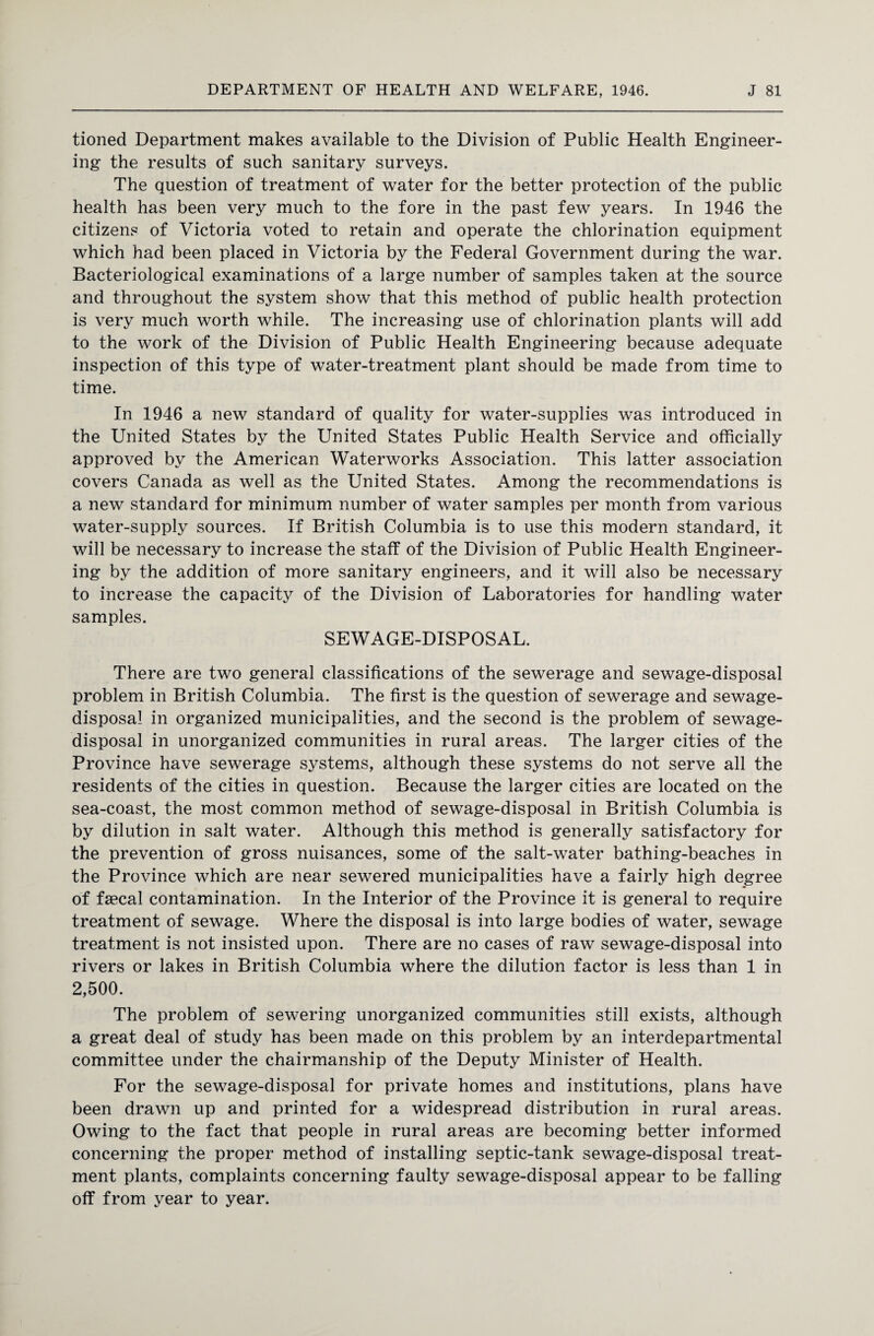 tioned Department makes available to the Division of Public Health Engineer¬ ing the results of such sanitary surveys. The question of treatment of water for the better protection of the public health has been very much to the fore in the past few years. In 1946 the citizens of Victoria voted to retain and operate the chlorination equipment which had been placed in Victoria by the Federal Government during the war. Bacteriological examinations of a large number of samples taken at the source and throughout the system show that this method of public health protection is very much worth while. The increasing use of chlorination plants will add to the work of the Division of Public Health Engineering because adequate inspection of this type of water-treatment plant should be made from time to time. In 1946 a new standard of quality for water-supplies was introduced in the United States by the United States Public Health Service and officially approved by the American Waterworks Association. This latter association covers Canada as well as the United States. Among the recommendations is a new standard for minimum number of water samples per month from various water-supply sources. If British Columbia is to use this modern standard, it will be necessary to increase the staff of the Division of Public Health Engineer¬ ing by the addition of more sanitary engineers, and it will also be necessary to increase the capacity of the Division of Laboratories for handling water samples. SEWAGE-DISPOSAL. There are two general classifications of the sewerage and sewage-disposal problem in British Columbia. The first is the question of sewerage and sewage- disposal in organized municipalities, and the second is the problem of sewage- disposal in unorganized communities in rural areas. The larger cities of the Province have sewerage systems, although these systems do not serve all the residents of the cities in question. Because the larger cities are located on the sea-coast, the most common method of sewage-disposal in British Columbia is by dilution in salt water. Although this method is generally satisfactory for the prevention of gross nuisances, some of the salt-water bathing-beaches in the Province which are near sewered municipalities have a fairly high degree of faecal contamination. In the Interior of the Province it is general to require treatment of sewage. Where the disposal is into large bodies of water, sewage treatment is not insisted upon. There are no cases of raw sewage-disposal into rivers or lakes in British Columbia where the dilution factor is less than 1 in 2,500. The problem of sewering unorganized communities still exists, although a great deal of study has been made on this problem by an interdepartmental committee under the chairmanship of the Deputy Minister of Health. For the sewage-disposal for private homes and institutions, plans have been drawn up and printed for a widespread distribution in rural areas. Owing to the fact that people in rural areas are becoming better informed concerning the proper method of installing septic-tank sewage-disposal treat¬ ment plants, complaints concerning faulty sewage-disposal appear to be falling off from year to year.