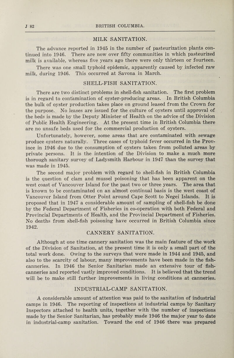 MILK SANITATION. The advance reported in 1945 in the number of pasteurization plants con¬ tinued into 1946. There are now over fifty communities in which pasteurized milk is available, whereas five years ago there were only thirteen or fourteen. There was one small typhoid epidemic, apparently caused by infected raw milk, during 1946. This occurred at Savona in March. SHELL-FISH SANITATION. There are two distinct problems in shell-fish sanitation. The first problem is in regard to contamination of oyster-producing areas. In British Columbia the bulk of oyster production takes place on ground leased from the Crown for the purpose. No leases are issued for the culture of oysters until approval of the beds is made by the Deputy Minister of Health on the advice of the Division of Public Health Engineering. At the present time in British Columbia there are no unsafe beds used for the commercial production of oysters. Unfortunately, however, some areas that are contaminated with sewage produce oysters naturally. Three cases of typhoid fever occurred in the Prov¬ ince in 1946 due to the consumption of oysters taken from polluted areas by private persons. It is the intention of the Division to make a much more thorough sanitary survey of Ladysmith Harbour in 1947 than the survey that was made in 1945. The second major problem with regard to shell-fish in British Columbia is the question of clam and mussel poisoning that has been apparent on the west coast of Vancouver Island for the past two or three years. The area that is known to be contaminated on an almost continual basis is the west coast of Vancouver Island from Otter Point around Cape Scott to Negei Islands. It is proposed that in 1947 a considerable amount of sampling of shell-fish be done by the Federal Department of Fisheries in co-operation with both Federal and Provincial Departments of Health, and the Provincial Department of Fisheries. No deaths from shell-fish poisoning have occurred in British Columbia since 1942. CANNERY SANITATION. Although at one time cannery sanitation was the main feature of the work of the Division of Sanitation, at the present time it is only a small part of the total work done. Owing to the surveys that were made in 1944 and 1945, and also to the scarcity of labour, many improvements have been made in the fish- canneries. In 1946 the Senior Sanitarian made an extensive tour of fish- canneries and reported vastly improved conditions. It is believed that the trend will be to make still further improvements in living conditions at canneries. INDUSTRIAL-CAMP SANITATION. A considerable amount of attention was paid to the sanitation of industrial camps in 1946. The reporting of inspections at industrial camps by Sanitary Inspectors attached to health units, together with the number of inspections made by the Senior Sanitarian, has probably made 1946 the major year to date in industrial-camp sanitation. Toward the end of 1946 there was prepared