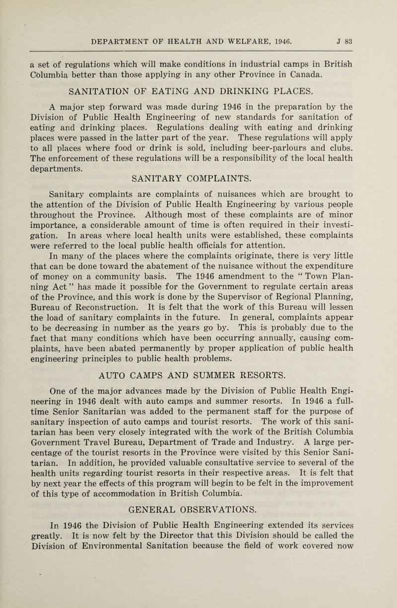 a set of regulations which will make conditions in industrial camps in British Columbia better than those applying in any other Province in Canada. SANITATION OF EATING AND DRINKING PLACES. A major step forward was made during 1946 in the preparation by the Division of Public Health Engineering of new standards for sanitation of eating and drinking places. Regulations dealing with eating and drinking places were passed in the latter part of the year. These regulations will apply to all places where food or drink is sold, including beer-parlours and clubs. The enforcement of these regulations will be a responsibility of the local health departments. SANITARY COMPLAINTS. Sanitary complaints are complaints of nuisances which are brought to the attention of the Division of Public Health Engineering by various people throughout the Province. Although most of these complaints are of minor importance, a considerable amount of time is often required in their investi¬ gation. In areas where local health units were established, these complaints were referred to the local public health officials for attention. In many of the places where the complaints originate, there is very little that can be done toward the abatement of the nuisance without the expenditure of money on a community basis. The 1946 amendment to the “ Town Plan¬ ning Act ” has made it possible for the Government to regulate certain areas of the Province, and this work is done by the Supervisor of Regional Planning, Bureau of Reconstruction. It is felt that the work of this Bureau will lessen the load of sanitary complaints in the future. In general, complaints appear to be decreasing in number as the years go by. This is probably due to the fact that many conditions which have been occurring annually, causing com¬ plaints, have been abated permanently by proper application of public health engineering principles to public health problems. AUTO CAMPS AND SUMMER RESORTS. One of the major advances made by the Division of Public Health Engi¬ neering in 1946 dealt with auto camps and summer resorts. In 1946 a full¬ time Senior Sanitarian was added to the permanent staff for the purpose of sanitary inspection of auto camps and tourist resorts. The work of this sani¬ tarian has been very closely integrated with the work of the British Columbia Government Travel Bureau, Department of Trade and Industry. A large per¬ centage of the tourist resorts in the Province were visited by this Senior Sani¬ tarian. In addition, he provided valuable consultative service to several of the health units regarding tourist resorts in their respective areas. It is felt that by next year the effects of this program will begin to be felt in the improvement of this type of accommodation in British Columbia. GENERAL OBSERVATIONS. In 1946 the Division of Public Health Engineering extended its services greatly. It is now felt by the Director that this Division should be called the Division of Environmental Sanitation because the field of work covered now