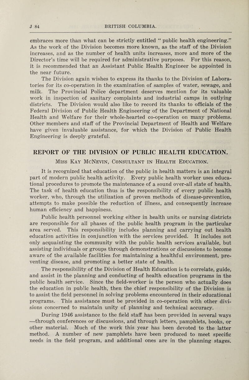 embraces more than what can be strictly entitled “ public health engineering/’ As the work of the Division becomes more known, as the staff of the Division increases, and as the number of health units increases, more and more of the Director’s time will be required for administrative purposes. For this reason, it is recommended that an Assistant Public Health Engineer be appointed in the near future. The Division again wishes to express its thanks to the Division of Labora¬ tories for its co-operation in the examination of samples of water, sewage, and milk. The Provincial Police department deserves mention for its valuable work in inspection of sanitary complaints and industrial camps in outlying districts. The Division would also like to record its thanks to officials of the Federal Division of Public Health Engineering of the Department of National Health and Welfare for their whole-hearted co-operation on many problems. Other members and staff of the Provincial Department of Health and Welfare have given invaluable assistance, for which the Division of Public Health Engineering is deeply grateful. REPORT OF THE DIVISION OF PUBLIC HEALTH EDUCATION. Miss Kay McNevin, Consultant in Health Education. It is recognized that education of the public in health matters is an integral part of modern public health activity. Every public health worker uses educa¬ tional procedures to promote the maintenance of a sound over-all state of health. The task of health education thus is the responsibility of every public health worker, who, through the utilization of proven methods of disease-prevention, attempts to make possible the reduction of illness, and consequently increase human efficiency and happiness. Public health personnel working either in health units or nursing districts are responsible for all phases of the public health program in the particular area served. This responsibility includes planning and carrying out health education activities in conjunction with the services provided. It includes not only acquainting the community with the public health services available, but assisting individuals or groups through demonstrations or discussions to become aware of the available facilities for maintaining a healthful environment, pre¬ venting disease, and promoting a better state of health. The responsibility of the Division of Health Education is to correlate, guide, and assist in the planning and conducting of health education programs in the public health service. Since the field-worker is the person who actually does the education in public health, then the chief responsibility of the Division is to assist the field personnel in solving problems encountered in their educational programs. This assistance must be provided in co-operation with other divi¬ sions concerned to maintain unity of planning and technical accuracy. During 1946 assistance to the field staff has been provided in several ways —through conferences or discussions, and through letters, pamphlets, books, or other material. Much of the work this year has been devoted to the latter method. A number of new pamphlets have been produced to meet specific needs in the field program, and additional ones are in the planning stages.
