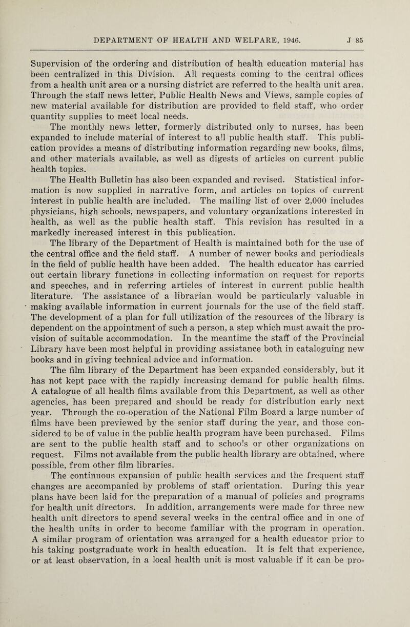 Supervision of the ordering and distribution of health education material has been centralized in this Division. All requests coming to the central offices from a health unit area or a nursing district are referred to the health unit area. Through the staff news letter, Public Health News and Views, sample copies of new material available for distribution are provided to field staff, who order quantity supplies to meet local needs. The monthly news letter, formerly distributed only to nurses, has been expanded to include material of interest to all public health staff. This publi¬ cation provides a means of distributing information regarding new books, films, and other materials available, as well as digests of articles on current public health topics. The Health Bulletin has also been expanded and revised. Statistical infor¬ mation is now supplied in narrative form, and articles on topics of current interest in public health are included. The mailing list of over 2,000 includes physicians, high schools, newspapers, and voluntary organizations interested in health, as well as the public health staff. This revision has resulted in a markedly increased interest in this publication. The library of the Department of Health is maintained both for the use of the central office and the field staff. A number of newer books and periodicals in the field of public health have been added. The health educator has carried out certain library functions in collecting information on request for reports and speeches, and in referring articles of interest in current public health literature. The assistance of a librarian would be particularly valuable in • making available information in current journals for the use of the field staff. The development of a plan for full utilization of the resources of the library is dependent on the appointment of such a person, a step which must await the pro¬ vision of suitable accommodation. In the meantime the staff of the Provincial Library have been most helpful in providing assistance both in cataloguing new books and in giving technical advice and information. The film library of the Department has been expanded considerably, but it has not kept pace with the rapidly increasing demand for public health films. A catalogue of all health films available from this Department, as well as other agencies, has been prepared and should be ready for distribution early next year. Through the co-operation of the National Film Board a large number of films have been previewed by the senior staff during the year, and those con¬ sidered to be of value in the public health program have been purchased. Films are sent to the public health staff and to schools or other organizations on request. Films not available from the public health library are obtained, where possible, from other film libraries. The continuous expansion of public health services and the frequent staff changes are accompanied by problems of staff orientation. During this year plans have been laid for the preparation of a manual of policies and programs for health unit directors. In addition, arrangements were made for three new health unit directors to spend several weeks in the central office and in one of the health units in order to become familiar with the program in operation. A similar program of orientation was arranged for a health educator prior to his taking postgraduate work in health education. It is felt that experience, or at least observation, in a local health unit is most valuable if it can be pro-