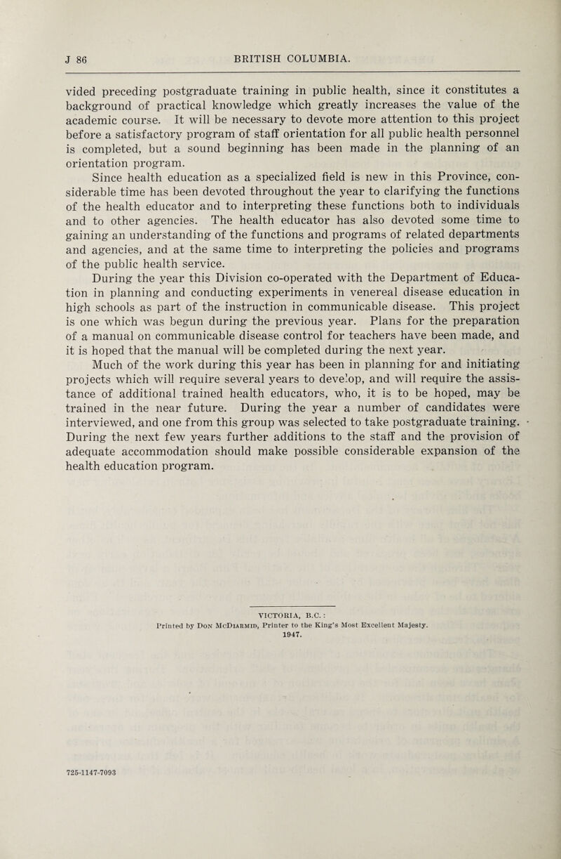 vided preceding postgraduate training in public health, since it constitutes a background of practical knowledge which greatly increases the value of the academic course. It will be necessary to devote more attention to this project before a satisfactory program of staff orientation for all public health personnel is completed, but a sound beginning has been made in the planning of an orientation program. Since health education as a specialized field is new in this Province, con¬ siderable time has been devoted throughout the year to clarifying the functions of the health educator and to interpreting these functions both to individuals and to other agencies. The health educator has also devoted some time to gaining an understanding of the functions and programs of related departments and agencies, and at the same time to interpreting the policies and programs of the public health service. During the year this Division co-operated with the Department of Educa¬ tion in planning and conducting experiments in venereal disease education in high schools as part of the instruction in communicable disease. This project is one which was begun during the previous year. Plans for the preparation of a manual on communicable disease control for teachers have been made, and it is hoped that the manual will be completed during the next year. Much of the work during this year has been in planning for and initiating projects which will require several years to develop, and will require the assis¬ tance of additional trained health educators, who, it is to be hoped, may be trained in the near future. During the year a number of candidates were interviewed, and one from this group was selected to take postgraduate training. • During the next few years further additions to the staff and the provision of adequate accommodation should make possible considerable expansion of the health education program. VICTORIA, B.C. : Printed by Don McDiarmid, Printer to the King’s Most Excellent Majesty. 1947. 725-1147-7093