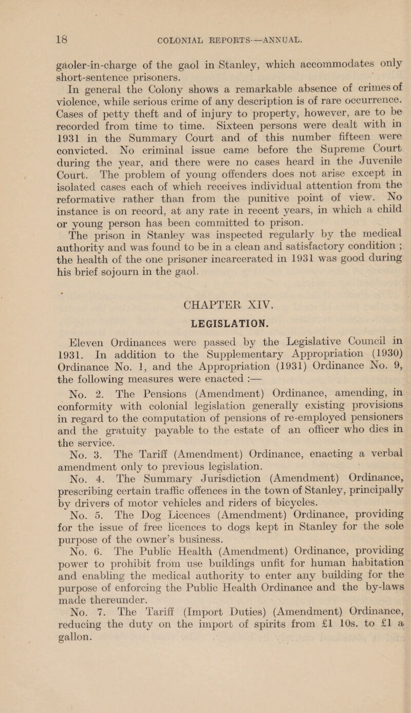 gaoler-in-charge of the gaol in Stanley, which accommodates only short-sentence prisoners. In general the Colony shows a remarkable absence of crimes of violence, while serious crime of any description is of rare occurrence. Cases of petty theft and of injury to property, however, are to be recorded from time to time. Sixteen persons were dealt with in 1931 in the Summary Court and of this number fifteen wrere convicted. No criminal issue came before the Supreme Court during the year, and there were no cases heard in the Juvenile Court. The problem of young offenders does not arise except in isolated cases each of which receives individual attention from the reformative rather than from the punitive point of view. No instance is on record, at any rate in recent years, in which a child or young person has been committed to prison. The prison in Stanley was inspected regularly by the medical authority and was found to be in a clean and satisfactory condition ; the health of the one prisoner incarcerated in 1931 was good during his brief sojourn in the gaol. . • CHAPTER XIV. LEGISLATION. Eleven Ordinances were passed by the Legislative Council in 1931. In addition to the Supplementary Appropriation (1930) Ordinance No. 1, and the Appropriation (1931) Ordinance No. 9, the following measures were enacted :— No. 2. The Pensions (Amendment) Ordinance, amending, in conformity with colonial legislation generally existing provisions in regard to the computation of pensions of re-employed pensioners and the gratuity payable to the estate of an officer who dies in the service. No. 3. The Tariff (Amendment) Ordinance, enacting a verbal amendment only to previous legislation. No. 4. The Summary Jurisdiction (Amendment) Ordinance, prescribing certain traffic offences in the town of Stanley, principally by drivers of motor vehicles and riders of bicycles. No. 5. The Dog Licences (Amendment) Ordinance, providing for the issue of free licences to dogs kept in Stanley for the sole purpose of the owner’s business. No. 6. The Public Health (Amendment) Ordinance, providing power to prohibit from use buildings unfit for human habitation and enabling the medical authority to enter any building for the purpose of enforcing the Public Health Ordinance and the by-laws made thereunder. No. 7. The Tariff (Import Duties) (Amendment) Ordinance, reducing the duty on the import of spirits from £1 10s. to £1 a gallon.