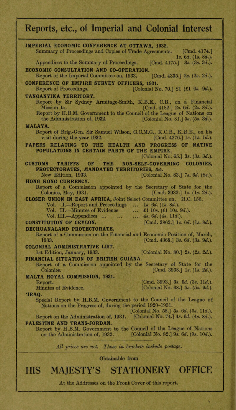 Reports, etc., of Imperial and Colonial Interest IMPERIAL ECONOMIC CONFERENCE AT OTTAWA, 1932. Summary of Proceedings and Copies of Trade Agreements. [Cmd. 4174.] Is. 6d. (Is. 8d.). Appendices to the Summary of Proceedings. [Cmd. 4175.] 3s. (3s. 3d.). ECONOMIC CONSULTATION AND CO-OPERATION. Report of the Imperial Committee on, 1933. [Cmd. 4335.] 2s. (2s. 2d.). CONFERENCE OF EMPIRE SURVEY OFFICERS, 1931. Report of Proceedings. [Colonial No. 70.] £1 (£1 Os. 9d.). TANGANYIKA TERRITORY. Report by Sir Sydney Armitage-Smith, K.B.E., C.B., on a Financial Mission to. [Cmd. 4182.] 2s. 6d. (2s. 8d.). Report by H.B.M. Government to the Council of the League of Nations on the Administration of, 1932. [Colonial No. 81.] 5s. (5s. 3d.). MALAYA. Report of Brig.-Gen. Sir Samuel Wilson, G.C.M.G., K.C.B., K.B.E., on his visit during the year 1932. [Cmd. 4276.] Is. (Is. Id.). PAPERS RELATING TO THE HEALTH AND PROGRESS OF NATIVE POPULATIONS IN CERTAIN PARTS OF THE EMPIRE. [Colonial No. 65.] 3s. (3s. 3d.). CUSTOMS TARIFFS OF THE NON-SELF-GOVERNING COLONIES, PROTECTORATES, MANDATED TERRITORIES, &c. New Edition, 1933. [Colonial No. 83.] 7s. 6d. (8s.). HONG KONG CURRENCY. Report of a Commission appointed by the Secretary of State for the Colonies, May, 1931. [Cmd. 3932.] Is. (Is. 2d.). CLOSER UNION IN EAST AFRICA, Joint Select Committee on. H.C. 156. Vol. I.—Report and Proceedings ... Is. 6d. (Is. 8d.). Vol. II.—Minutes of Evidence ... £1 10s. (£1 10s. 9d.). Vol. III.—Appendices.4s. 6d. (4s. lid.). CONSTITUTION OF CEYLON. [Cmd. 3862.] Is. 6d. (Is. 8d.). BECHUANALAND PROTECTORATE. Report of a Commission on the Financial and Economic Position of, March, 1933. [Cmd. 4368.] 3s. 6d. (3s. 9d.). COLONIAL ADMINISTRATIVE LIST. 1st Edition, January, 1933. [Colonial No. 80.] 2s. (2s. 2d.). FINANCIAL SITUATION OF BRITISH GUIANA. Report of a Commission appointed by the Secretary of State for the Colonies. [Cmd. 3938.] Is. (Is. 2d.). MALTA ROYAL COMMISSION, 1931. Report. [Cmd. 3993.] 3s. 6d. (3s. lid.). Minutes of Evidence. [Colonial No. 68.] 5s. (5s. 9d.). 'IRAQ. Special Report by H.B.M. Government to the Council of the League of Nations on the Progress of, during the period 1920-1931. [Colonial No. 58.] 5s. 6d. (5s. lid.). Report on the Administration of, 1931. [Colonial No. 74.] 4s. 6d. (4s. 8d.). PALESTINE AND TRANS-JORDAN. Report by H.B.M. Government to the Council of the League of Nations on the Administration of, 1932. [Colonial No. 82.] 9s. 6d. (9s. 10d.). All prices are net. Those in brackets include postage. Obtainable from HIS MAJESTY’S STATIONERY OFFICE At the Addresses on the Front Cover of this report. S