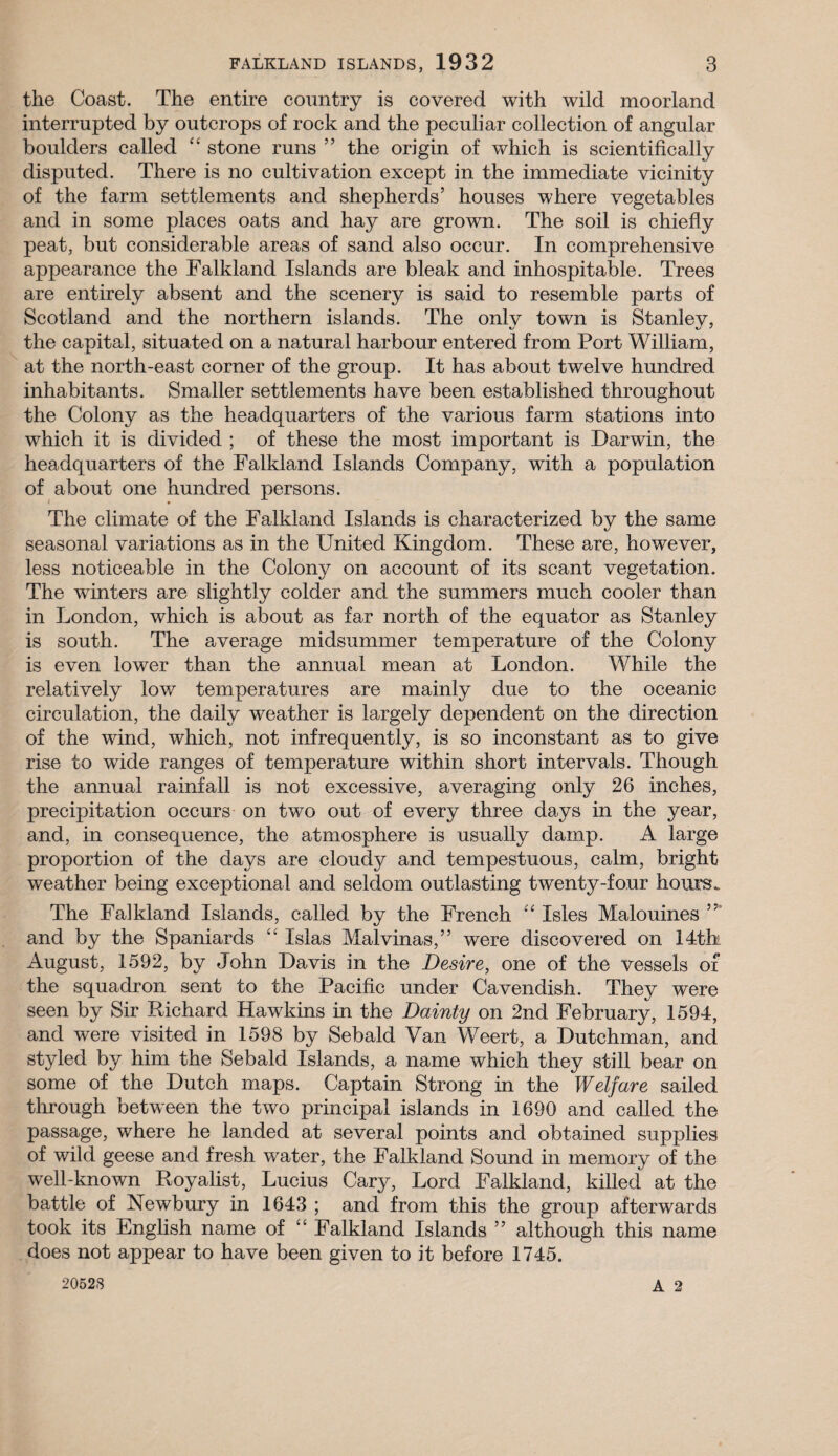 the Coast. The entire country is covered with wild moorland interrupted by outcrops of rock and the peculiar collection of angular boulders called “ stone runs ” the origin of which is scientifically disputed. There is no cultivation except in the immediate vicinity of the farm settlements and shepherds’ houses where vegetables and in some places oats and hay are grown. The soil is chiefly peat, but considerable areas of sand also occur. In comprehensive appearance the Falkland Islands are bleak and inhospitable. Trees are entirely absent and the scenery is said to resemble parts of Scotland and the northern islands. The onlv town is Stanlev, the capital, situated on a natural harbour entered from Port William, at the north-east corner of the group. It has about twelve hundred inhabitants. Smaller settlements have been established throughout the Colony as the headquarters of the various farm stations into which it is divided ; of these the most important is Darwin, the headquarters of the Falkland Islands Company, with a population of about one hundred persons. The climate of the Falkland Islands is characterized by the same seasonal variations as in the United Kingdom. These are, however, less noticeable in the Colony on account of its scant vegetation. The winters are slightly colder and the summers much cooler than in London, which is about as far north of the equator as Stanley is south. The average midsummer temperature of the Colony is even lower than the annual mean at London. While the relatively low temperatures are mainly due to the oceanic circulation, the daily weather is largely dependent on the direction of the wind, which, not infrequently, is so inconstant as to give rise to wide ranges of temperature within short intervals. Though the annual rainfall is not excessive, averaging only 26 inches, precipitation occurs on two out of every three days in the year, and, in consequence, the atmosphere is usually damp. A large proportion of the days are cloudy and tempestuous, calm, bright weather being exceptional and seldom outlasting twenty-four hours*. The Falkland Islands, called by the French “ Isles Malouines and by the Spaniards “ Islas Malvinas,” were discovered on 14th August, 1592, by John Davis in the Desire, one of the vessels of the squadron sent to the Pacific under Cavendish. They were seen by Sir Richard Hawkins in the Dainty on 2nd February, 1594, and were visited in 1598 by Sebald Van Weert, a Dutchman, and styled by him the Sebald Islands, a name which they still bear on some of the Dutch maps. Captain Strong in the Welfare sailed through between the two principal islands in 1690 and called the passage, where he landed at several points and obtained supplies of wild geese and fresh water, the Falkland Sound in memory of the well-known Royalist, Lucius Cary, Lord Falkland, killed at the battle of Newbury in 1643 ; and from this the group afterwards took its English name of “ Falkland Islands ” although this name does not appear to have been given to it before 1745.