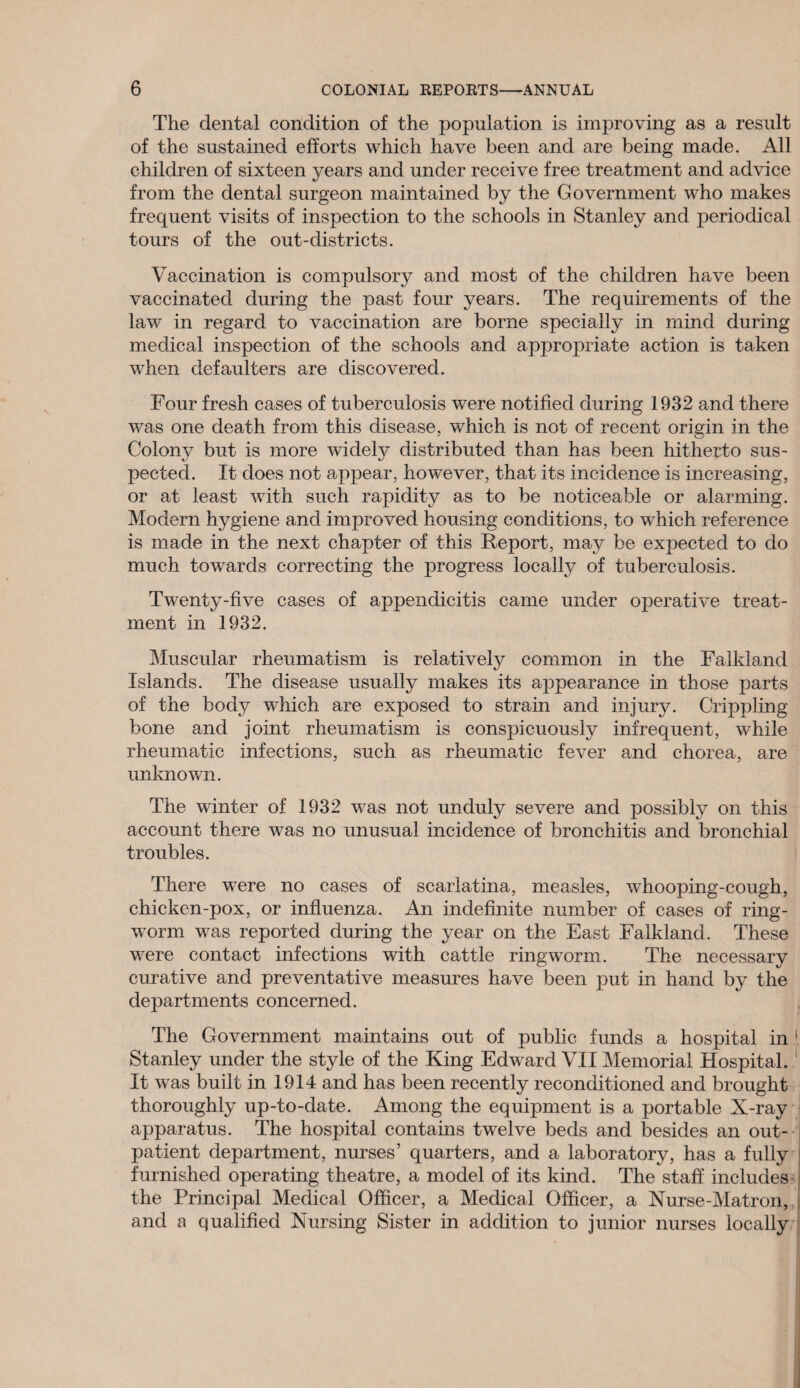 The dental condition of the population is improving as a result of the sustained efforts which have been and are being made. All children of sixteen years and under receive free treatment and advice from the dental surgeon maintained by the Government who makes frequent visits of inspection to the schools in Stanley and periodical tours of the out-districts. Vaccination is compulsory and most of the children have been vaccinated during the past four years. The requirements of the law in regard to vaccination are borne specially in mind during medical inspection of the schools and appropriate action is taken when defaulters are discovered. Four fresh cases of tuberculosis were notified during 1932 and there was one death from this disease, which is not of recent origin in the Colony but is more widely distributed than has been hitherto sus¬ pected. It does not appear, however, that its incidence is increasing, or at least with such rapidity as to be noticeable or alarming. Modern hygiene and improved housing conditions, to which reference is made in the next chapter of this Report, may be expected to do much towards correcting the progress locally of tuberculosis. Twenty-five cases of appendicitis came under operative treat¬ ment in 1932. Muscular rheumatism is relatively common in the Falkland Islands. The disease usually makes its appearance in those parts of the body which are exposed to strain and injury. Crippling bone and joint rheumatism is conspicuously infrequent, while rheumatic infections, such as rheumatic fever and chorea, are unknown. The winter of 1932 was not unduly severe and possibly on this account there was no unusual incidence of bronchitis and bronchial troubles. There were no cases of scarlatina, measles, whooping-cough, chicken-pox, or influenza. An indefinite number of cases of ring¬ worm was reported during the year on the East Falkland. These were contact infections with cattle ringworm. The necessary curative and preventative measures have been put in hand by the departments concerned. The Government maintains out of public funds a hospital in ' Stanley under the style of the King Edward VII Memorial Hospital. It was built in 1914 and has been recently reconditioned and brought thoroughly up-to-date. Among the equipment is a portable X-ray apparatus. The hospital contains twelve beds and besides an out¬ patient department, nurses’ quarters, and a laboratory, has a fully furnished operating theatre, a model of its kind. The staff includes- the Principal Medical Officer, a Medical Officer, a Nurse-Matron, and a qualified Nursing Sister in addition to junior nurses locally