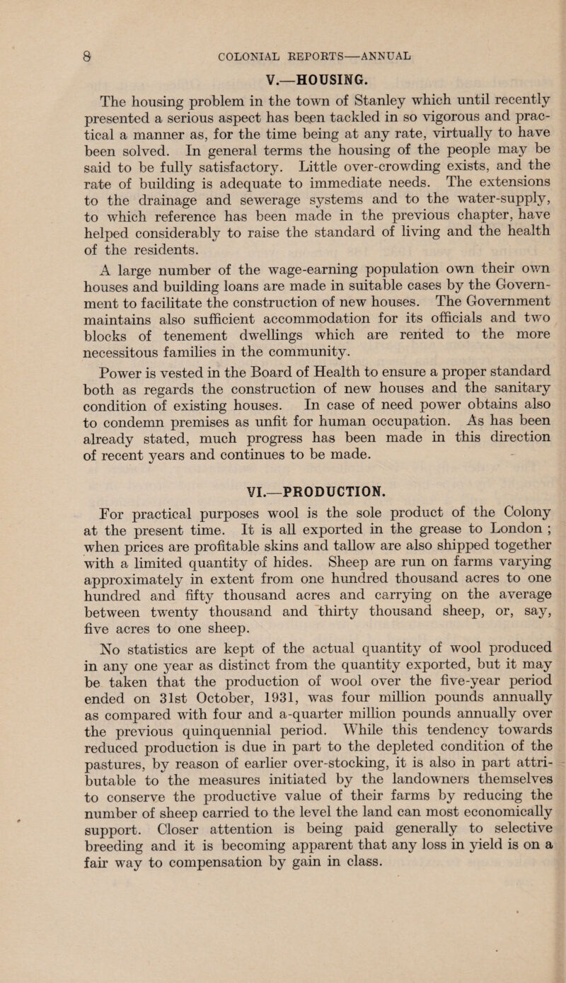 V.—HOUSING. The housing problem in the town of Stanley which until recently presented a serious aspect has been tackled in so vigorous and prac¬ tical a manner as, for the time being at any rate, virtually to have been solved. In general terms the housing of the people may be said to be fully satisfactory. Little over-crowding exists, and the rate of building is adequate to immediate needs. The extensions to the drainage and sewerage systems and to the water-supply, to which reference has been made in the previous chapter, have helped considerably to raise the standard of living and the health of the residents. A large number of the wage-earning population own their ov/n houses and building loans are made in suitable cases by the Govern¬ ment to facilitate the construction of new houses. The Government maintains also sufficient accommodation for its officials and two blocks of tenement dwellings which are rented to the more necessitous families in the community. Power is vested in the Board of Health to ensure a proper standard both as regards the construction of new houses and the sanitary condition of existing houses. In case of need power obtains also to condemn premises as unfit for human occupation. As has been already stated, much progress has been made in this direction of recent years and continues to be made. VI.—PRODUCTION. For practical purposes wool is the sole product of the Colony at the present time. It is all exported in the grease to London ; when prices are profitable skins and tallow are also shipped together with a limited quantity of hides. Sheep are run on farms varying approximately in extent from one hundred thousand acres to one hundred and fifty thousand acres and carrying on the average between twenty thousand and thirty thousand sheep, or, say, five acres to one sheep. No statistics are kept of the actual quantity of wool produced in any one year as distinct from the quantity exported, but it may be taken that the production of wool over the five-year period ended on 31st October, 1931, was four million pounds annually as compared with four and a-quarter million pounds annually over the previous quinquennial period. While this tendency towards reduced production is due in part to the depleted condition of the pastures, by reason of earlier over-stocking, it is also in part attri¬ butable to the measures initiated by the landowners themselves to conserve the productive value of their farms by reducing the number of sheep carried to the level the land can most economically support. Closer attention is being paid generally to selective breeding and it is becoming apparent that any loss in yield is on a fair way to compensation by gain in class.