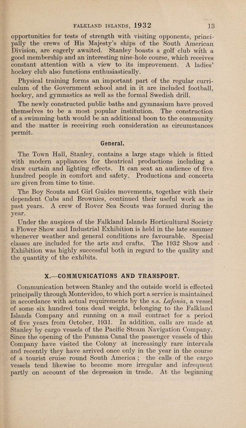opportunities for tests of strength with visiting opponents, princi¬ pally the crews of His Majesty’s ships of the South American Division, are eagerly awaited. Stanley boasts a golf club with a good membership and an interesting nine-hole course, which receives constant attention with a view to its improvement. A ladies’ hockey club also functions enthusiastically. Physical training forms an important part of the regular curri¬ culum of the Government school and in it are included football, hockey, and gymnastics as well as the formal Swedish drill. The newly constructed public baths and gymnasium have proved themselves to be a most popular institution. The construction of a swimming bath would be an additional boon to the community and the matter is receiving such consideration as circumstances permit. General. The Town Hall, Stanley, contains a large stage which is fitted with modern appliances for theatrical productions including a draw curtain and lighting effects. It can seat an audience of five hundred people in comfort and safety. Productions and concerts are given from time to time. The Boy Scouts and Girl Guides movements, together with their dependent Cubs and Brownies, continued their useful work as in past years. A crew of Rover Sea Scouts was formed during the year. Under the auspices of the Falkland Islands Horticultural Society a Flower Show and Industrial Exhibition is held in the late summer whenever weather and general conditions are favourable. Special classes are included for the arts and crafts. The 1932 Show and Exhibition was highly successful both in regard to the quality and the quantity of the exhibits. X.—COMMUNICATIONS AND TRANSPORT. Communication between Stanley and the outside wTorld is effected principally through Montevideo, to which port a service is maintained in accordance with actual requirements by the s.s. Lafonia, a vessel of some six hundred tons dead weight, belonging to the Falkland Islands Company and running on a mail contract for a period of five years from October, 1931. In addition, calls are made at Stanley by cargo vessels of the Pacific Steam Navigation Company. Since the opening of the Panama Canal the passenger vessels of this Company have visited the Colony at increasingly rare intervals and recently they have arrived once only in the year in the course of a tourist cruise round South America ; the calls of the cargo vessels tend likewise to become more irregular and infrequent partly on account of the depression in trade. At the beginning