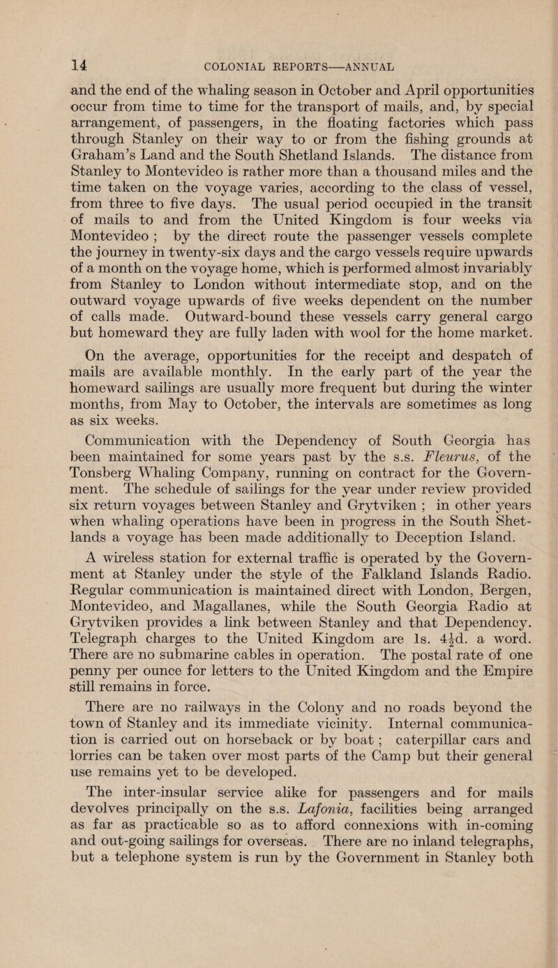 and the end of the whaling season in October and April opportunities occur from time to time for the transport of mails, and, by special arrangement, of passengers, in the floating factories which pass through Stanley on their way to or from the fishing grounds at Graham’s Land and the South Shetland Islands. The distance from Stanley to Montevideo is rather more than a thousand miles and the time taken on the voyage varies, according to the class of vessel, from three to five days. The usual period occupied in the transit of mails to and from the United Kingdom is four weeks via Montevideo ; by the direct route the passenger vessels complete the journey in twenty-six days and the cargo vessels require upwards of a month on the voyage home, which is performed almost invariably from Stanley to London without intermediate stop, and on the outward voyage upwards of five weeks dependent on the number of calls made. Outward-bound these vessels carry general cargo but homeward they are fully laden with wool for the home market. On the average, opportunities for the receipt and despatch of mails are available monthly. In the early part of the year the homeward sailings are usually more frequent but during the winter months, from May to October, the intervals are sometimes as long as six weeks. Communication with the Dependency of South Georgia has been maintained for some years past by the s.s. Fleurus, of the Tonsberg Whaling Company, running on contract for the Govern¬ ment. The schedule of sailings for the year under review provided six return voyages between Stanley and Grytviken ; in other years when whaling operations have been in progress in the South Shet- lands a voyage has been made additionally to Deception Island. A wireless station for external traffic is operated by the Govern¬ ment at Stanley under the style of the Falkland Islands Radio. Regular communication is maintained direct with London, Bergen, Montevideo, and Magallanes, while the South Georgia Radio at Grytviken provides a link between Stanley and that Dependency. Telegraph charges to the United Kingdom are Is. 4^d. a word. There are no submarine cables in operation. The postal rate of one penny per ounce for letters to the United Kingdom and the Empire still remains in force. There are no railways in the Colony and no roads beyond the town of Stanley and its immediate vicinity. Internal communica¬ tion is carried out on horseback or by boat; caterpillar cars and lorries can be taken over most parts of the Camp but their general use remains yet to be developed. The inter-insular service alike for passengers and for mails devolves principally on the s.s. Lafonia, facilities being arranged as far as practicable so as to afford connexions with in-coming and out-going sailings for overseas. There are no inland telegraphs, but a telephone system is run by the Government in Stanley both