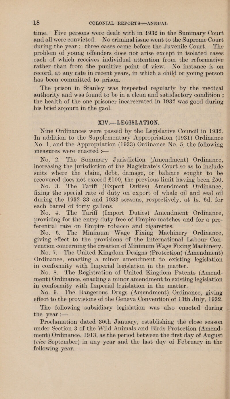 time. Five persons were dealt with in 1932 in the Summary Court and all were convicted. No criminal issue went to the Supreme Court during the year ; three cases came before the Juvenile Court. The problem of young offenders does not arise except in isolated cases each of which receives individual attention from the reformative rather than from the punitive point of view. No instance is on record, at any rate in recent years, in which a child or young person has been committed to prison. The prison in Stanley was inspected regularly by the medical authority and was found to be in a clean and satisfactory condition ; the health of the one prisoner incarcerated in 1932 was good during his brief sojourn in the gaol. XIV.—LEGISLATION. Nine Ordinances were passed by the Legislative Council in 1932. In addition to the Supplementary Appropriation (1931) Ordinance No. 1, and the Appropriation (1933) Ordinance No. 5, the following measures were enacted :— No. 2. The Summary Jurisdiction (Amendment) Ordinance, increasing the jurisdiction of the Magistrate’s Court so as to include suits where the claim, debt, damage, or balance sought to be recovered does not exceed £100, the previous limit having been £50. No. 3. The Tariff (Export Duties) Amendment Ordinance, fixing the special rate of duty on export of whale oil and seal oil during the 1932-33 and 1933 seasons, respectively, at Is. 6d. for each barrel of forty gallons. No. 4. The Tariff (Import Duties) Amendment Ordinance, providing for the entry duty free of Empire matches and for a pre¬ ferential rate on Empire tobacco and cigarettes. No. 6. The Minimum Wage Fixing Machinery Ordinance, giving effect to the provisions of the International Labour Con¬ vention concerning the creation of Minimum Wage Fixing Machinery. No. 7. The United Kingdom Designs (Protection) (Amendment) Ordinance, enacting a minor amendment to existing legislation in conformity with Imperial legislation in the matter. No. 8. The Registration of United Kingdom Patents (Amend¬ ment) Ordinance, enacting a minor amendment to existing legislation in conformity with Imperial legislation in the matter. No. 9. The Dangerous Drugs (Amendment) Ordinance, giving effect to the provisions of the Geneva Convention of 13th July, 1932. The following subsidiary legislation was also enacted during the year :— Proclamation dated 30th January, establishing the close season under Section 3 of the Wild Animals and Birds Protection (Amend¬ ment) Ordinance, 1913, as the period between the first day of August (vice September) in any year and the last day of February in the following year.