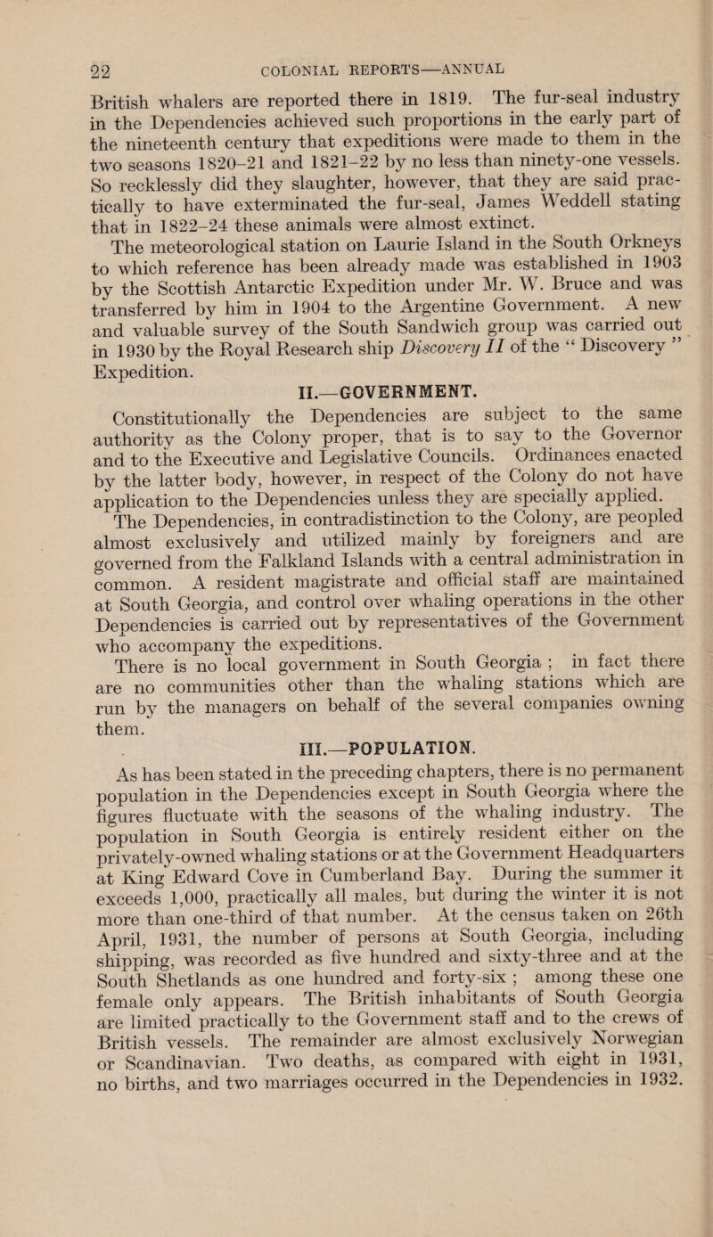 British whalers are reported there in 1819. The fur-seal industry in the Dependencies achieved such proportions in the early part of the nineteenth century that expeditions were made to them in the two seasons 1820-21 and 1821-22 by no less than ninety-one vessels. So recklessly did they slaughter, however, that they are said prac¬ tically to have exterminated the fur-seal, James Weddell stating that in 1822-24 these animals were almost extinct. The meteorological station on Laurie Island in the South Orkneys to which reference has been already made was established in 1903 by the Scottish Antarctic Expedition under Mr. W. Bruce and was transferred by him in 1904 to the Argentine Government. A nev and valuable survey of the South Sandwich group was carried out in 1930 by the Royal Research ship Discovery II of the “ Discovery ” Expedition. II. —GOVERNMENT. Constitutionally the Dependencies are subject to the same authority as the Colony proper, that is to say to the Governor and to the Executive and Legislative Councils. Ordinances enacted by the latter body, however, in respect of the Colony do not have application to the Dependencies unless they are specially applied. The Dependencies, in contradistinction to the Colony, are peopled almost exclusively and utilized mainly by foreigneis and are governed from the Ealkland Islands with a central administi ation in common. A resident magistrate and official staff are maintained at South Georgia, and control over whaling operations in the other Dependencies is carried out by representatives of the Government who accompany the expeditions. There is no local government in South Georgia ; in fact there are no communities other than the wnaling stations which are run by the managers on behalf of the several companies owning them. III. —POPULATION. As has been stated in the preceding chapters, there is no permanent population in the Dependencies except in South Georgia where the figures fluctuate with the seasons of the whaling industry. The population in South Georgia is entirely resident either on the privately-owned whaling stations or at the Go vernment Headquarters at King Edward Cove in Cumberland Bay. During the summer it exceeds 1,000, practically all males, but during the winter it is not more than one-third of that number. At the census taken on 26th April, 1931, the number of persons at South Georgia, including shipping, was recorded as five hundred and sixty-three and at the South Shetlands as one hundred and forty-six ; among these one female only appears. The British inhabitants of South Georgia are limited practically to the Government staff and to the crews of British vessels. The remainder are almost exclusively Norwegian or Scandinavian. Two deaths, as compared with eight in 1931, no births, and two marriages occurred in the Dependencies in 1932.