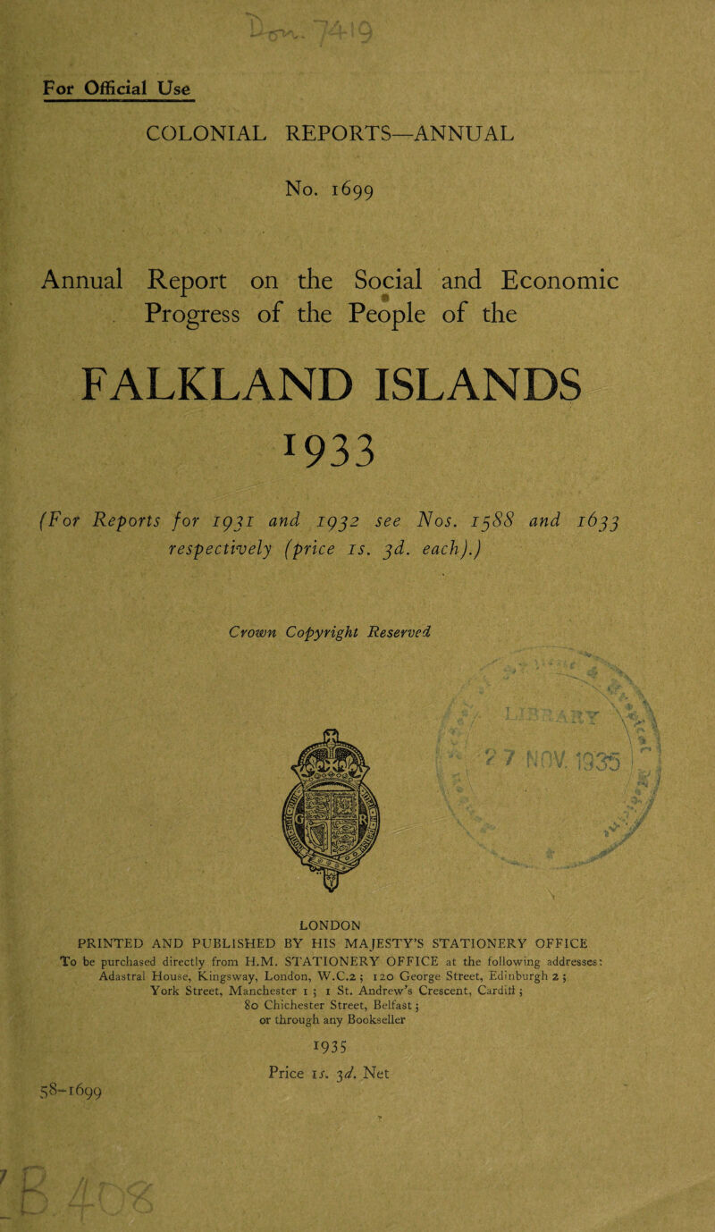 COLONIAL REPORTS—ANNUAL No. 1699 Annual Report on the Social and Economic Progress of the People of the FALKLAND ISLANDS J933 (For Reports for 1931 and 1932 see Nos. 1^88 and 1633 respectively (price is. 3d. each).) Crown Copyright Reserved LONDON PRINTED AND PUBLISHED BY HIS MAJESTY’S STATIONERY OFFICE To be purchased directly from H.M. STATIONERY OFFICE at the following addresses: Adastral House, Kingsway, London, W.C.2 ; 120 George Street, Edinburgh 2 ; York Street, Manchester 1 ; 1 St. Andrew’s Crescent, Carditi ; 80 Chichester Street, Belfast; or through any Bookseller 1935 Price is. 3d. Net 58-1699