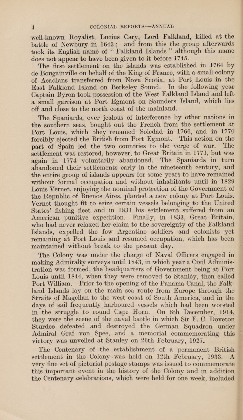 well-known Royalist, Lucius Cary, Lord Falkland, killed at the battle of Newbury in 1643 ; and from this the group afterwards took its English name of “ Falkland Islands ” although this name does not appear to have been given to it before 1745. The first settlement on the islands was established in 1764 by de Bougainville on behalf of the King of France, with a small colony of Acadians transferred from Nova Scotia, at Port Louis in the East Falkland Island on Berkeley Sound. In the following year Captain Byron took possession of the West Falkland Island and left a small garrison at Port Egmont on Saunders Island, which lies ofi and close to the north coast of the mainland. The Spaniards, ever jealous of interference by other nations in the southern seas, bought out the French from the settlement at Port Louis, which they renamed Soledad in 1766, and in 1770 forcibly ejected the British from Port Egmont. This action on the part of Spain led the two countries to the verge of war. The settlement was restored, however, to Great Britain in 1771, but was again in 1774 voluntarily abandoned. The Spaniards in turn abandoned their settlements early in the nineteenth century, and the entire group of islands appears for some years to have remained without formal occupation and without inhabitants until in 1829 Louis Vernet, enjoying the nominal protection of the Government of the Republic of Buenos Aires, planted a new colony at Port Louis. Vernet thought fit to seize certain vessels belonging to the United States’ fishing fleet and in 1831 his settlement suffered from an American punitive expedition. Finally, in 1833, Great Britain, who had never relaxed her claim to the sovereignty of the Falkland Islands, expelled the few Argentine soldiers and colonists yet remaining at Port Louis and resumed occupation, which has been maintained without break to the present day. The Colony was under the charge of Naval Officers engaged in making Admiralty surveys until 1843, in which year a Civil Adminis¬ tration was formed, the headquarters of Government being at Port Louis until 1844, when they were removed to Stanley, then called Port William. Prior to the opening of the Panama Canal, the Falk¬ land Islands lay on the main sea route from Europe through the Straits of Magellan to the west coast of South America, and in the days of sail frequently harboured vessels which had been worsted in the struggle to round Cape Horn. On 8th December, 1914, they were the scene of the naval battle in which Sir F. C. Doveton Sturdee defeated and destroyed the German Squadron under Admiral Graf von Spee, and a memorial commemorating this victory was unveiled at Stanley on 26th February, 1927. The Centenary of the establishment of a permanent British settlement in the Colony was held on 12th February, 1933. A very fine set of pictorial postage stamps was issued to commemorate this important event in the history of the Colony and in addition the Centenary celebrations, which were held for one week, included