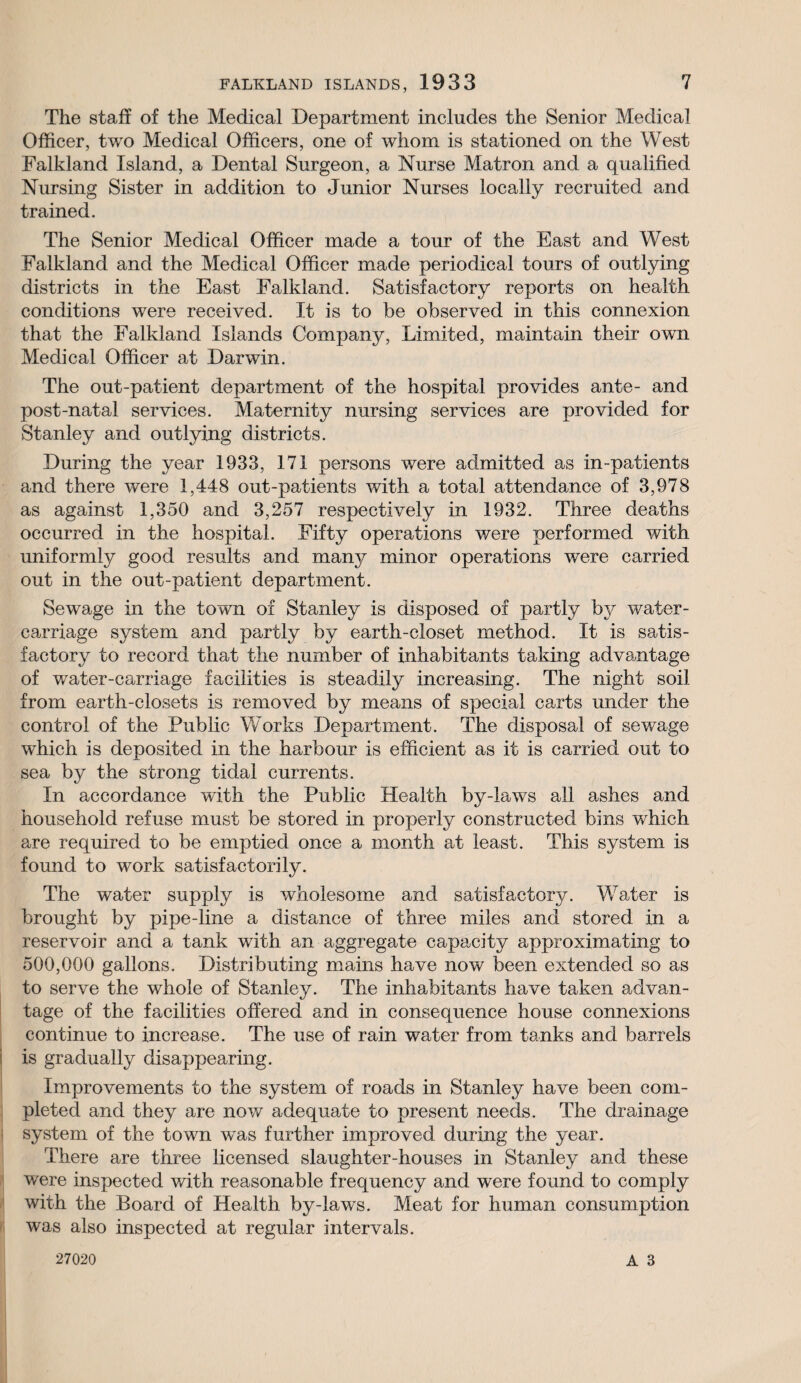 The staff of the Medical Department includes the Senior Medical Officer, two Medical Officers, one of whom is stationed on the West Falkland Island, a Dental Surgeon, a Nurse Matron and a qualified Nursing Sister in addition to Junior Nurses locally recruited and trained. The Senior Medical Officer made a tour of the East and West Falkland and the Medical Officer made periodical tours of outlying districts in the East Falkland. Satisfactory reports on health conditions were received. It is to be observed in this connexion that the Falkland Islands Company, Limited, maintain their own Medical Officer at Darwin. The out-patient department of the hospital provides ante- and post-natal services. Maternity nursing services are provided for Stanley and outlying districts. During the year 1933, 171 persons were admitted as in-patients and there were 1,448 out-patients with a total attendance of 3,978 as against 1,350 and 3,257 respectively in 1932. Three deaths occurred in the hospital. Fifty operations were performed with uniformly good results and many minor operations were carried out in the out-patient department. Sewage in the town of Stanley is disposed of partly by water- carriage system and partly by earth-closet method. It is satis¬ factory to record that the number of inhabitants taking advantage of water-carriage facilities is steadily increasing. The night soil from earth-closets is removed by means of special carts under the control of the Public Works Department. The disposal of sewage which is deposited in the harbour is efficient as it is carried out to sea by the strong tidal currents. In accordance with the Public Health by-laws all ashes and household refuse must be stored in properly constructed bins which are required to be emptied once a month at least. This system is found to work satisfactorily. The water supply is wholesome and satisfactory. Water is brought by pipe-line a distance of three miles and stored in a reservoir and a tank with an aggregate capacity approximating to 500,000 gallons. Distributing mains have now been extended so as to serve the whole of Stanley. The inhabitants have taken advan¬ tage of the facilities offered and in consequence house connexions continue to increase. The use of rain water from tanks and barrels i is gradually disappearing. Improvements to the system of roads in Stanley have been com¬ pleted and they are now adequate to present needs. The drainage system of the town was further improved during the year. There are three licensed slaughter-houses in Stanley and these were inspected with reasonable frequency and were found to comply with the Board of Health by-laws. Meat for human consumption was also inspected at regular intervals.