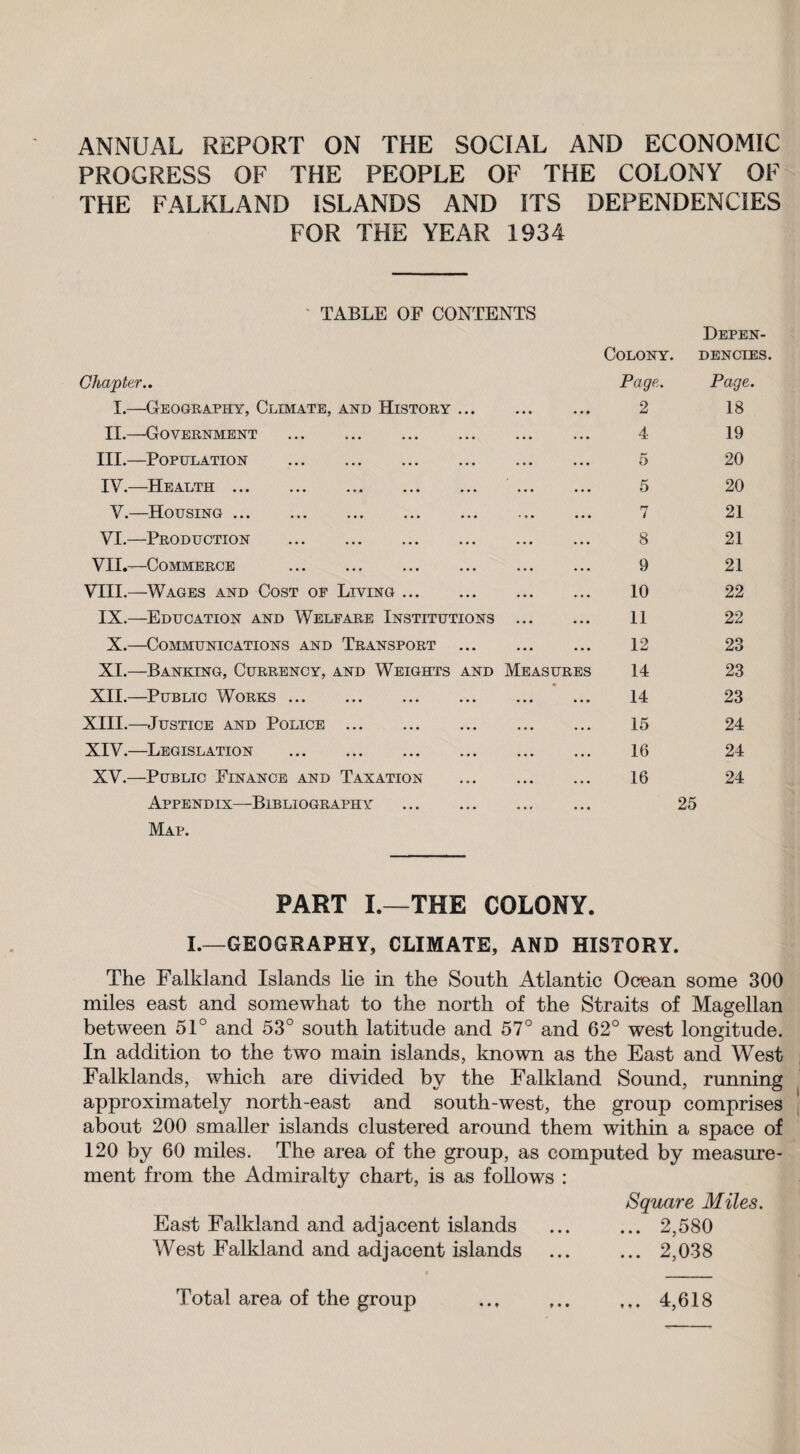 ANNUAL REPORT ON THE SOCIAL AND ECONOMIC PROGRESS OF THE PEOPLE OF THE COLONY OF THE FALKLAND ISLANDS AND ITS DEPENDENCIES FOR THE YEAR 1934 TABLE OF CONTENTS Chapter.. Colony. Page. Depen¬ dencies. Page. I.—Geography, Climate, and History ... ... ... 2 18 II.—Government . • • • • • • 4 19 III.—Population . ... ... 5 20 IV.—Health ... ... ... ... ... ... ... 5 20 V.—Housing. '.. ... 7 21 VI.—Production . ... ♦ . • 8 21 VII.—Commerce . • • • • • • 9 21 VIII.—Wages and Cost of Living. • • • • • • 10 22 IX.—Education and Welfare Institutions • • • • • • 11 22 X.—Communications and Transport ... • • • . . . 12 23 XI.—Banking, Currency, and Weights and Measures 14 23 XII.—Public Works. ... ... 14 23 XIII.—Justice and Police . • • • • • • 15 24 XIV.—Legislation . • • • o • • 16 24 XV.—Public Finance and Taxation . Appendix—Bibliography . Map. PART I. THE COLONY. 16 24 25 L—GEOGRAPHY, CLIMATE, AND HISTORY. The Falkland Islands lie in the South Atlantic Ocean some 300 miles east and somewhat to the north of the Straits of Magellan between 51° and 53° south latitude and 57° and 62° west longitude. In addition to the two main islands, known as the East and West Falklands, which are divided by the Falkland Sound, running approximately north-east and south-west, the group comprises about 200 smaller islands clustered around them within a space of 120 by 60 miles. The area of the group, as computed by measure¬ ment from the Admiralty chart, is as follows : Square Miles. East Falkland and adjacent islands ... ... 2,580 West Falkland and adjacent islands ... ... 2,038 Total area of the group • • ♦ ♦ • • t f • 4,618