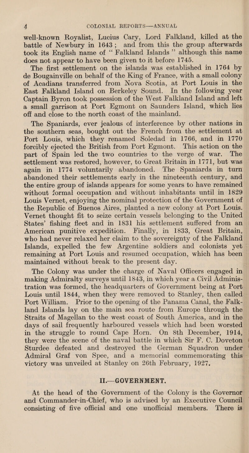 well-known Royalist, Lucius Cary, Lord Falkland, killed at the battle of Newbury in 1643 ; and from this the group afterwards took its English name of “ Falkland Islands 55 although this name does not appear to have been given to it before 1745. The first settlement on the islands was established in 1764 by de Bougainville on behalf of the King of France, with a small colony of Acadians transferred from Nova Scotia, at Port Louis in the East Falkland Island on Berkeley Sound. In the following year Captain Byron took possession of the West Falkland Island and left a small garrison at Port Egmont on Saunders Island, which lies off and close to the north coast of the mainland. The Spaniards, ever jealous of interference by other nations in the southern seas, bought out the French from the settlement at Port Louis, which they renamed Soledad in 1766, and in 1770 forcibly ejected the British from Port Egmont. This action on the part of Spain led the two countries to the verge of war. The settlement was restored, however, to Great Britain in 1771, but was again in 1774 voluntarily abandoned. The Spaniards in turn abandoned their settlements early in the nineteenth century, and the entire group of islands appears for some years to have remained without formal occupation and without inhabitants until in 1829 Louis Vernet, enjoying the nominal protection of the Government of the Republic of Buenos Aires, planted a new colony at Port Louis. Vernet thought fit to seize certain vessels belonging to the United States’ fishing fleet and in 1831 his settlement suffered from an American punitive expedition. Finally, in 1833, Great Britain, who had never relaxed her claim to the sovereignty of the Falkland Islands, expelled the few Argentine soldiers and colonists yet remaining at Port Louis and resumed occupation, which has been maintained without break to the present day. The Colony was under the charge of Naval Officers engaged in making Admiralty surveys until 1843, in which year a Civil Adminis¬ tration was formed, the headquarters of Government being at Port Louis until 1844, when they were removed to Stanley, then called Port William. Prior to the opening of the Panama Canal, the Falk¬ land Islands lay on the main sea route from Europe through the Straits of Magellan to the west coast of South America, and in the days of sail frequently harboured vessels which had been worsted in the struggle to round Cape Horn. On 8th December, 1914, they were the scene of the naval battle in which Sir F. C. Doveton Sturdee defeated and destroyed the German Squadron under Admiral Graf von Spee, and a memorial commemorating this victory was unveiled at Stanley on 26th February, 1927. II.—GOVERNMENT. At the head of the Government of the Colony is the Governor and Commander-in-Chief, who is advised by an Executive Council consisting of five official and one unofficial members. There is