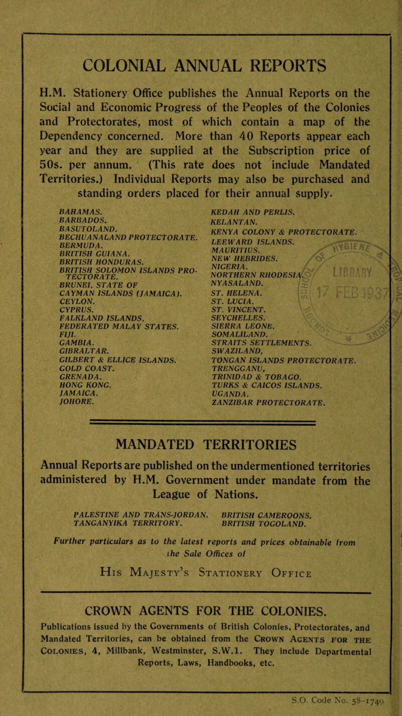 COLONIAL ANNUAL REPORTS H.M. Stationery Office publishes the Annual Reports on the Social and Economic Progress of the Peoples of the Colonies and Protectorates, most of which contain a map of the Dependency concerned. More than 40 Reports appear each year and they are supplied at the Subscription price of 50s. per annum. (This rate does not include Mandated Territories.) Individual Reports may also be purchased and standing orders placed for their annual supply. BAHAMAS. BARBADOS. BASUTOLAND. BECHUANALAND PROTECTORATE. BERMUDA. BRITISH GUIANA. BRITISH HONDURAS. BRITISH SOLOMON ISLANDS PRO¬ TECTORATE. BRUNEI, STATE OF CAYMAN ISLANDS (JAMAICA). CEYLON. CYPRUS. FALKLAND ISLANDS, FEDERATED MALAY STATES. FIJI. GAMBIA. GIBRALTAR. GILBERT & ELLICE ISLANDS. GOLD COAST. GRENADA. HONG KONG. JAMAICA. JOHORE. MANDATED TERRITORIES Annual Reports are published on the undermentioned territories administered by H.M. Government under mandate from the League of Nations. PALESTINE AND TRANS-JORDAN. BRITISH CAMEROONS. TANGANYIKA TERRITORY. BRITISH TOGOLAND. Further particulars as to the latest reports and prices obtainable from the Sale Offices of His Majesty’s Stationery Office CROWN AGENTS FOR THE COLONIES. Publications issued by the Governments of British Colonies. Protectorates, and Mandated Territories, can be obtained from the Crown Agents for the Colonies, 4, Millbank, Westminster, S.W.l. They include Departmental Reports, Laws, Handbooks, etc. KEDAH AND PERLIS. KELANTAN. KENYA COLONY & PROTECTORATE. LEEWARD ISLANDS. MAURITIUS. NEW HEBRIDES. NIGERIA. NORTHERN RHODESIA. NY AS ALAND. ST. HELENA. ST. LUCIA. ST. VINCENT. SEYCHELLES. SIERRA LEONE. SOMALILAND. STRAITS SETTLEMENTS. SWAZILAND, TONGAN ISLANDS PROTECTORATE. TRENGGANU. TRINIDAD & TOBAGO. TURKS & CAICOS ISLANDS. UGANDA. ZANZIBAR PROTECTORATE. S.O. Code No. 5S-1749