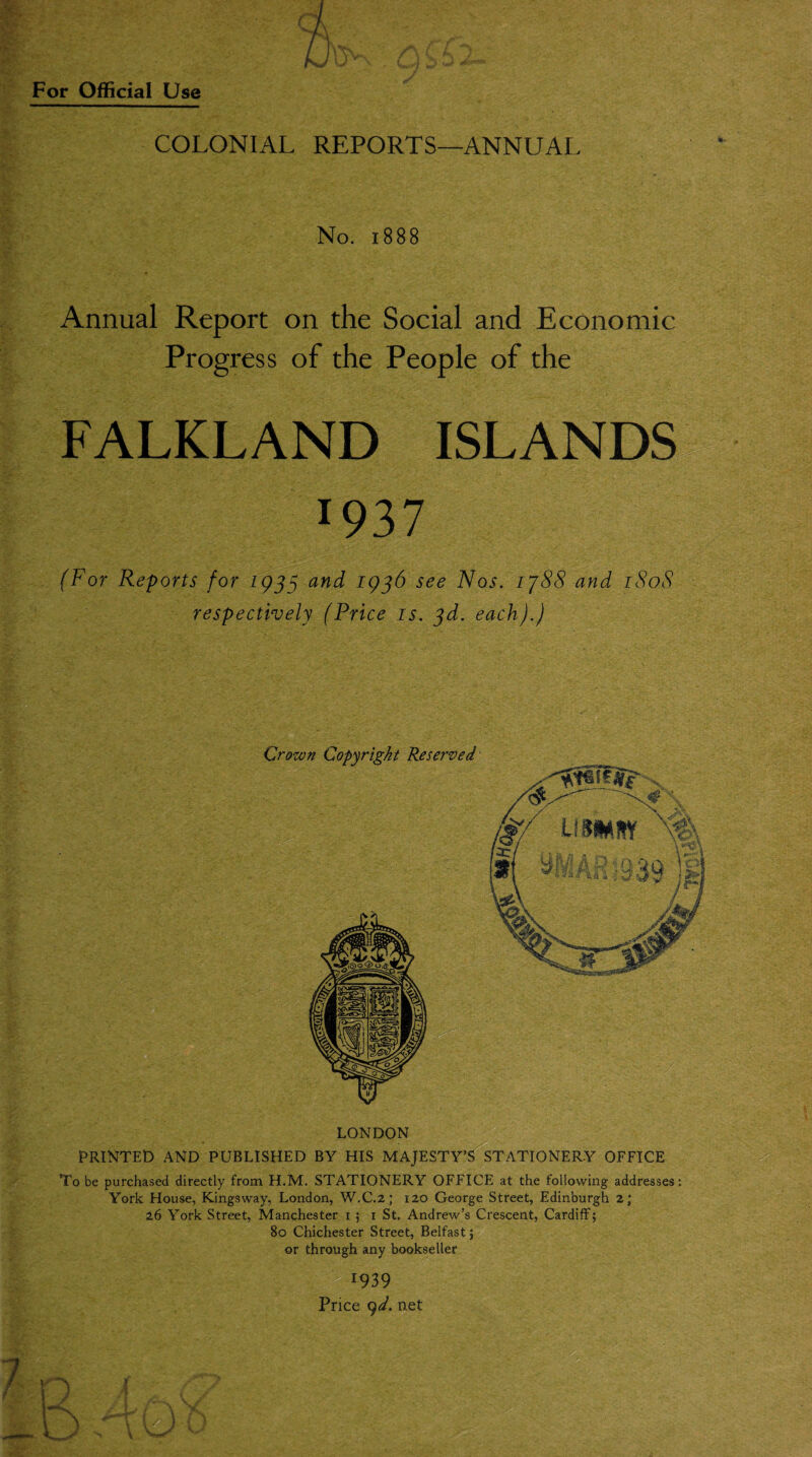 COLONIAL REPORTS—ANNUAL No. 1888 Annual Report on the Social and Economic Progress of the People of the FALKLAND ISLANDS x937 (For Reports for 1933 and 1936 see Nos. 1788 and 1808 respectively (Price is. 3d. each).) Crown Copyright Reserved LONDON PRINTED AND PUBLISHED BY HIS MAJESTY’S STATIONERY OFFICE To be purchased directly from H.M. STATIONERY OFFICE at the following addresses: York House, Kingsway, London, W.C.2; 120 George Street, Edinburgh 2; 26 York Street, Manchester 15 1 St. Andrew’s Crescent, Cardiff; 80 Chichester Street, Belfast; or through any bookseller *939 Price 9d. net By 1/ ) { X~/