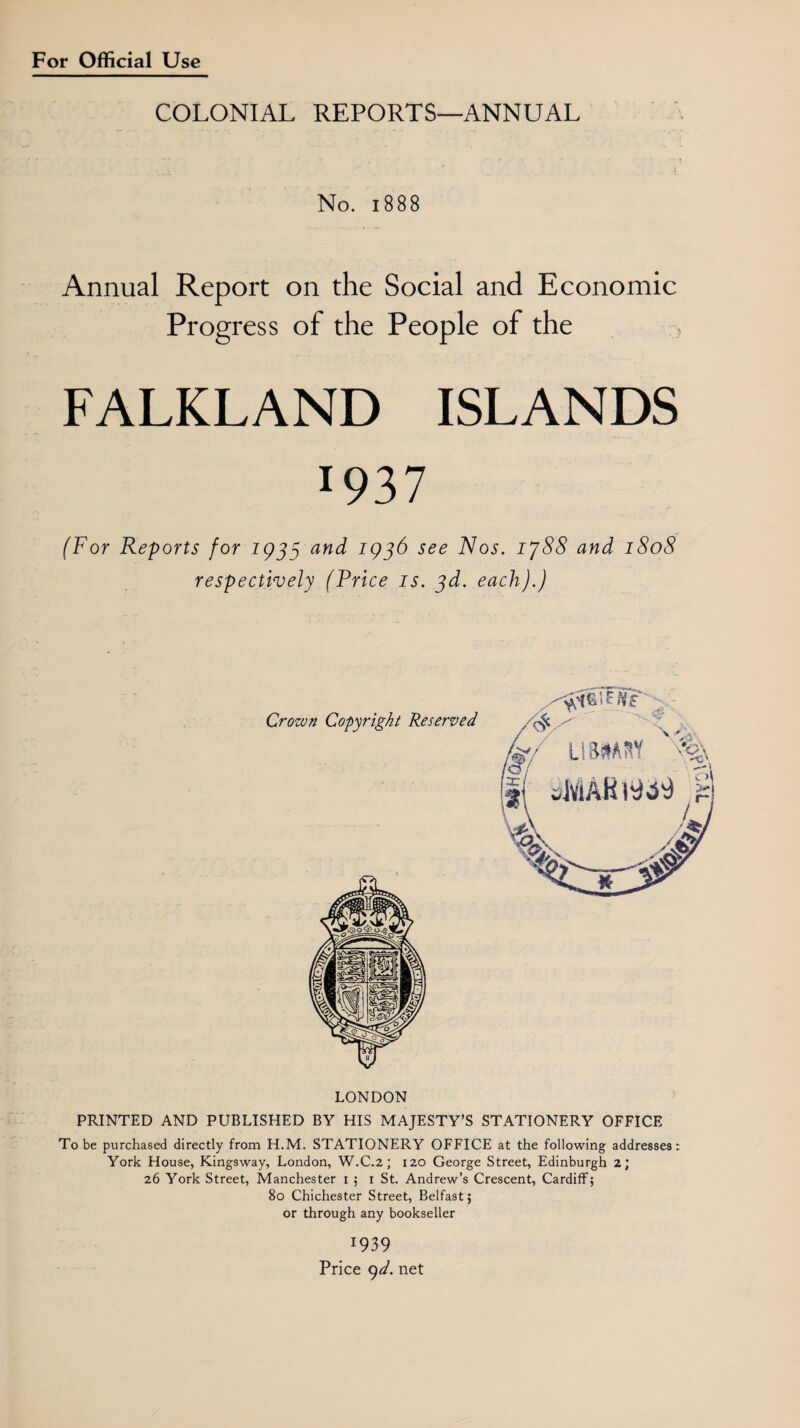 COLONIAL REPORTS—ANNUAL s x ' .. .i No. 1888 Annual Report on the Social and Economic Progress of the People of the FALKLAND ISLANDS l937 (For Reports for 1933 and 1936 see Nos. ij88 and 1808 respectively (Price is. 3d. each).) Crown Copyright Reserved LONDON PRINTED AND PUBLISHED BY HIS MAJESTY’S STATIONERY OFFICE To be purchased directly from H.M. STATIONERY OFFICE at the following addresses: York House, Kingsway, London, W.C.2; 120 George Street, Edinburgh 2; 26 York Street, Manchester 1 ; 1 St. Andrew’s Crescent, Cardiff; 80 Chichester Street, Belfast; or through any bookseller 1939 Price 9d. net