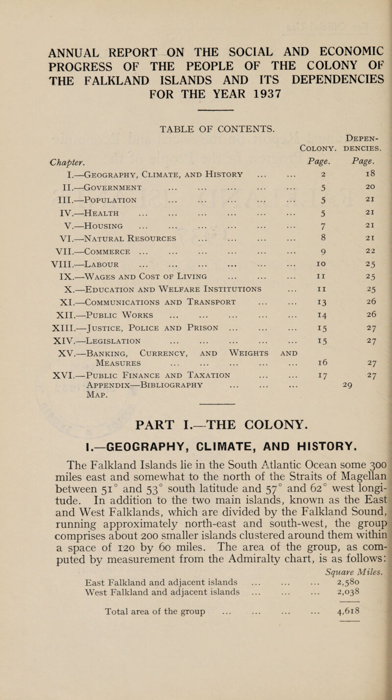 ANNUAL REPORT ON THE SOCIAL AND ECONOMIC PROGRESS OF THE PEOPLE OF THE COLONY OF THE FALKLAND ISLANDS AND ITS DEPENDENCIES FOR THE YEAR 1937 TABLE OF CONTENTS. Depen- Colony. denotes. Chapter. Page. Page. I.—Geography, Climate, and History 2 18 II.—Government 5 20 III.—Population 5 21 IV.—Health 5 21 V.—Housing 7 21 VI.—Natural Resources . 8 21 VII.—Commerce ... 9 22 VIII.—Labour 10 25 IX.—Wages and Cost of Living . 11 25 X.—Education and Welfare Institutions 11 25 XI.—Communications and Transport 13 26 XII.—Public Works 14 26 XIII.—Justice, Police and Prison ... 15 27 XIV.—Legislation 15 27 XV.—Banking, Currency, and Weights Measures AND l6 27 XVI.—Public Finance and Taxation 17 27 Appendix—Bibliography • . « 29 Map. PART I.—THE COLONY. I.—GEOGRAPHY, CLIMATE, AND HISTORY. The Falkland Islands lie in the South Atlantic Ocean some 300 miles east and somewhat to the north of the Straits of Magellan between 510 and 530 south latitude and 570 and 62° west longi¬ tude. In addition to the two main islands, known as the East and West Falklands, which are divided by the Falkland Sound, running approximately north-east and south-west, the group comprises about 200 smaller islands clustered around them within a space of 120 by 60 miles. The area of the group, as com¬ puted by measurement from the Admiralty chart, is as follows: Square Miles. East Falkland and adjacent islands ... ... ... 2,580 West Falkland and adjacent islands ... ... ... 2,038 Total area of the group 4,618