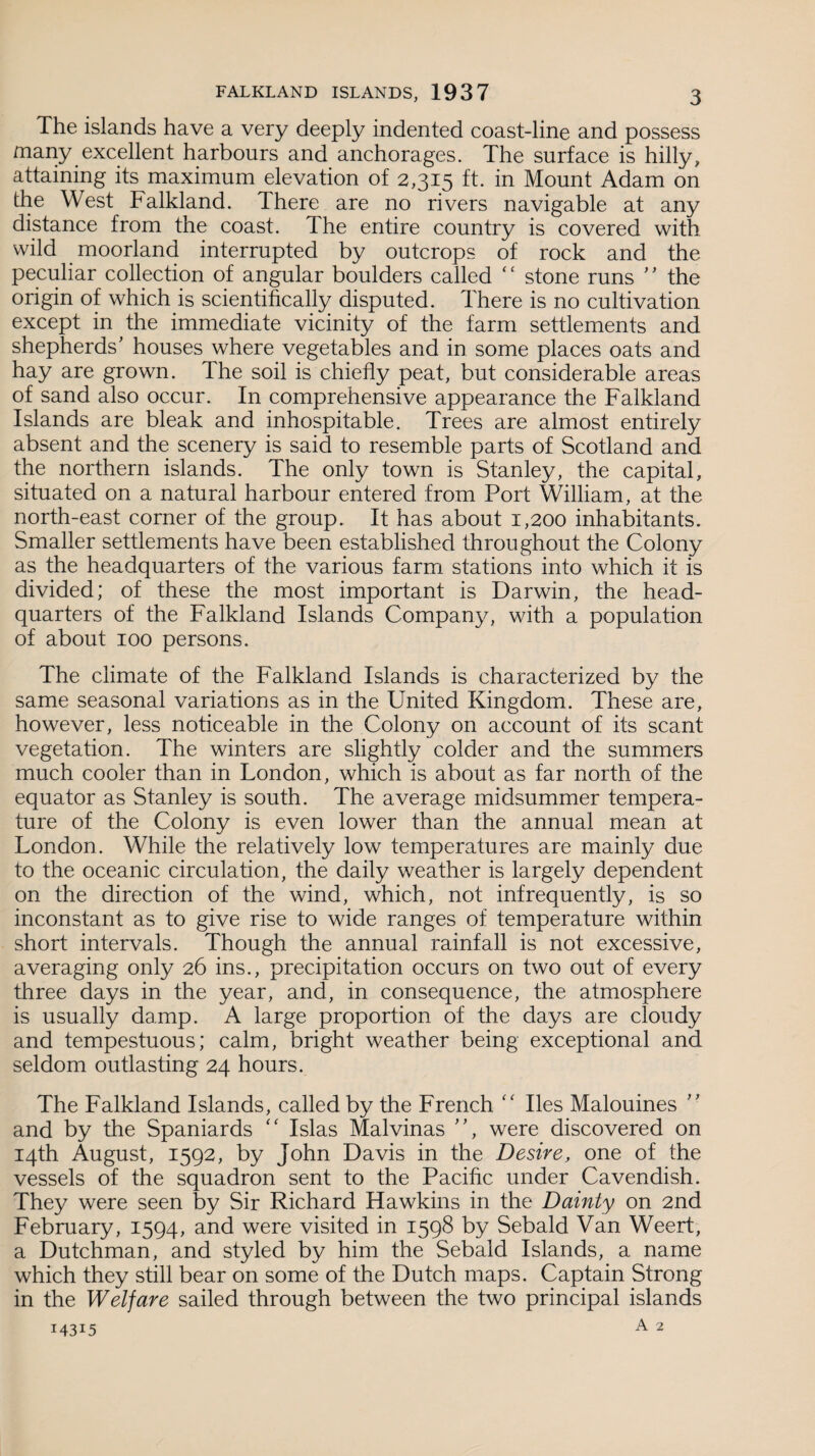 The islands have a very deeply indented coast-line and possess many excellent harbours and anchorages. The surface is hilly, attaining its maximum elevation of 2,315 ft. in Mount Adam on the West Falkland. Ihere are no rivers navigable at any distance from the coast. The entire country is covered with wild moorland interrupted by outcrops of rock and the peculiar collection of angular boulders called ‘ ‘ stone runs ' ’ the origin of which is scientifically disputed. There is no cultivation except in the immediate vicinity of the farm settlements and shepherds' houses where vegetables and in some places oats and hay are grown. The soil is chiefly peat, but considerable areas of sand also occur. In comprehensive appearance the Falkland Islands are bleak and inhospitable. Trees are almost entirely absent and the scenery is said to resemble parts of Scotland and the northern islands. The only town is Stanley, the capital, situated on a natural harbour entered from Port William, at the north-east corner of the group. It has about 1,200 inhabitants. Smaller settlements have been established throughout the Colony as the headquarters of the various farm stations into which it is divided; of these the most important is Darwin, the head¬ quarters of the Falkland Islands Company, with a population of about 100 persons. The climate of the Falkland Islands is characterized by the same seasonal variations as in the United Kingdom. These are, however, less noticeable in the Colony on account of its scant vegetation. The winters are slightly colder and the summers much cooler than in London, which is about as far north of the equator as Stanley is south. The average midsummer tempera¬ ture of the Colony is even lower than the annual mean at London. While the relatively low temperatures are mainly due to the oceanic circulation, the daily weather is largely dependent on the direction of the wind, which, not infrequently, is so inconstant as to give rise to wide ranges of temperature within short intervals. Though the annual rainfall is not excessive, averaging only 26 ins., precipitation occurs on two out of every three days in the year, and, in consequence, the atmosphere is usually damp. A large proportion of the days are cloudy and tempestuous; calm, bright weather being exceptional and seldom outlasting 24 hours. The Falkland Islands, called by the French “ lies Malouines ” and by the Spaniards “ Islas Malvinas , were discovered on 14th August, 1592, by John Davis in the Desire, one of the vessels of the squadron sent to the Pacific under Cavendish. They were seen by Sir Richard Hawkins in the Dainty on 2nd February, 1594, and were visited in 1598 by Sebald Van Weert, a Dutchman, and styled by him the Sebald Islands, a name which they still bear on some of the Dutch maps. Captain Strong in the Welfare sailed through between the two principal islands