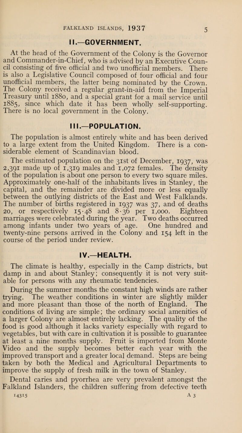 II. —GOVERNMENT. At the head of the Government of the Colony is the Governor and Commander-in-Chief, who is advised by an Executive Coun¬ cil consisting of five official and two unofficial members. There is also a Legislative Council composed of four official and four unofficial members, the latter being nominated by the Crown. The Colony received a regular grant-in-aid from the Imperial Treasury until 1880, and a special grant for a mail service until 1885, since which date it has been wholly self-supporting. There is no local government in the Colony. III. —POPULATION. The population is almost entirely white and has been derived to a large extent from the United Kingdom. There is a con¬ siderable element of Scandinavian blood. The estimated population on the 31st of December, 1937, was 2,391 made up of 1,319 males and 1,072 females. The density of the population is about one person to every two square miles. Approximately one-half of the inhabitants lives in Stanley, the capital, and the remainder are divided more or less equally between the outlying districts of the East and West Falklands. The number of births registered in 1937 was 37, and of deaths 20, or respectively 15*48 and 8-36 per 1,000. Eighteen marriages were celebrated during the year. Two deaths occurred among infants under two years of age. One hundred and twenty-nine persons arrived in the Colony and 154 left in the course of the period under review. IV.—HEALTH. The climate is healthy, especially in the Camp districts, but damp in and about Stanley; consequently it is not very suit¬ able for persons with any rheumatic tendencies. During the summer months the constant high winds are rather trying. The weather conditions in winter are slightly milder and more pleasant than those of the north of England. The conditions of living are simple; the ordinary social amenities of a larger Colony are almost entirely lacking. The quality of the food is good although it lacks variety especially with regard to vegetables, but with care in cultivation it is possible to guarantee at least a nine months supply. Fruit is imported from Monte Video and the supply becomes better each year with the improved transport and a greater local demand. Steps are being taken by both the Medical and Agricultural Departments to improve the supply of fresh milk in the town of Stanley. Dental caries and pyorrhea are very prevalent amongst the Falkland Islanders, the children suffering from defective teeth 14315 A3