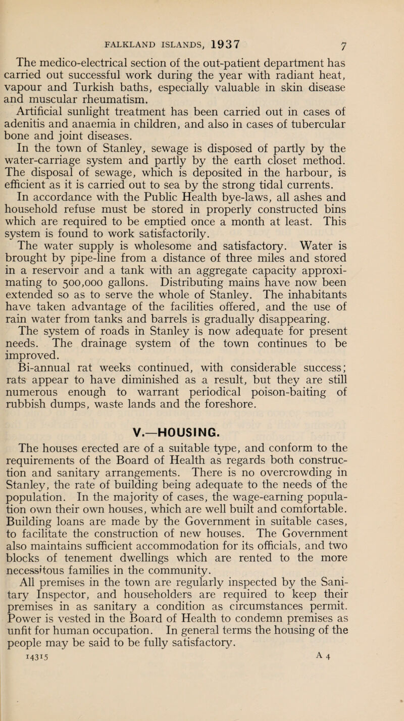 The medico-electrical section of the out-patient department has carried out successful work during the year with radiant heat, vapour and Turkish baths, especially valuable in skin disease and muscular rheumatism. Artificial sunlight treatment has been carried out in cases of adenitis and anaemia in children, and also in cases of tubercular bone and joint diseases. In the town of Stanley, sewage is disposed of partly by the water-carriage system and partly by the earth closet method. The disposal of sewage, which is deposited in the harbour, is efficient as it is carried out to sea by the strong tidal currents. In accordance with the Public Health bye-laws, all ashes and household refuse must be stored in properly constructed bins which are required to be emptied once a month at least. This system is found to work satisfactorily. The water supply is wholesome and satisfactory. Water is brought by pipe-line from a distance of three miles and stored in a reservoir and a tank with an aggregate capacity approxi¬ mating to 500,000 gallons. Distributing mains have now been extended so as to serve the whole of Stanley. The inhabitants have taken advantage of the facilities offered, and the use of rain water from tanks and barrels is gradually disappearing. The system of roads in Stanley is now adequate for present needs. The drainage system of the town continues to be improved. Bi-annual rat weeks continued, with considerable success; rats appear to have diminished as a result, but they are still numerous enough to warrant periodical poison-baiting of rubbish dumps, waste lands and the foreshore. V.—HOUSING. The houses erected are of a suitable type, and conform to the requirements of the Board of Health as regards both construc¬ tion and sanitary arrangements. There is no overcrowding in Stanley, the rate of building being adequate to the needs of the population. In the majority of cases, the wage-earning popula¬ tion own their own houses, which are well built and comfortable. Building loans are made by the Government in suitable cases, to facilitate the construction of new houses. The Government also maintains sufficient accommodation for its officials, and two blocks of tenement dwellings which are rented to the more necessitous families in the community. All premises in the town are regularly inspected by the Sani¬ tary Inspector, and householders are required to keep their premises in as sanitary a condition as circumstances permit. Power is vested in the Board of Health to condemn premises as unfit for human occupation. In general terms the housing of the people may be said to be fully satisfactory.