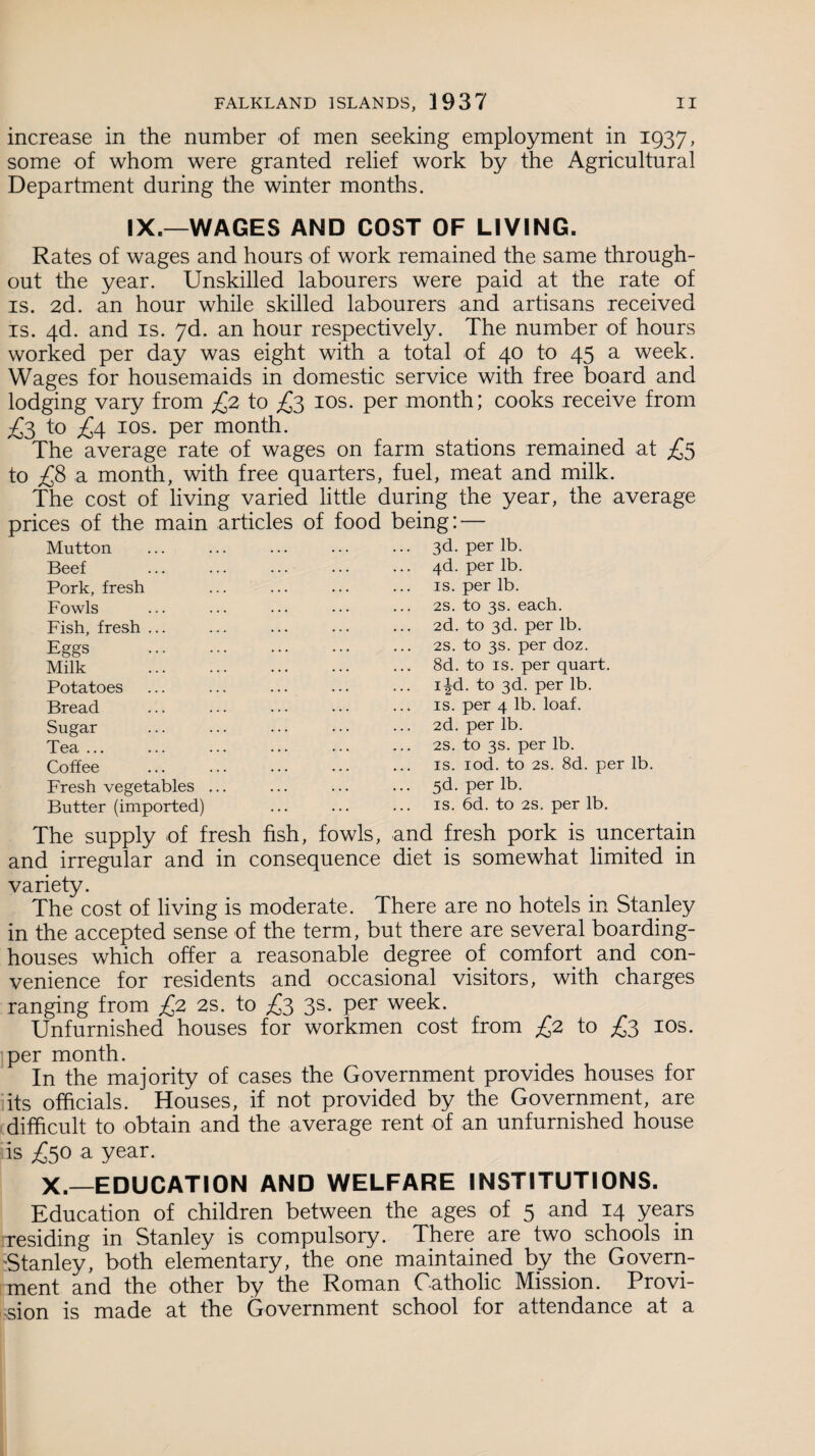 increase in the number of men seeking employment in 1937, some of whom were granted relief work by the Agricultural Department during the winter months. IX.—WAGES AND COST OF LIVING. Rates of wages and hours of work remained the same through¬ out the year. Unskilled labourers were paid at the rate of is. 2d. an hour while skilled labourers and artisans received is. 4d. and is. 7d. an hour respectively. The number of hours worked per day was eight with a total of 40 to 45 a week. Wages for housemaids in domestic service with free board and lodging vary from £2 to £3 10s. per month; cooks receive from £3 to £4 10s. per month. The average rate of wages on farm stations remained at £5 to £8 a month, with free quarters, fuel, meat and milk. The cost of living varied little during the year, the average prices of the main articles of food being: — Mutton Beef Pork, fresh Fowls Fish, fresh ... Eggs Milk Potatoes Bread Sugar Tea ... Coffee Fresh vegetables Butter (imported) 3d. per lb. 4d. per lb. is. per lb. 2s. to 3s. each. 2d. to 3d. per lb. 2S. to 3s. per doz. 8d. to is. per quart. i|d. to 3d. per lb. is. per 4 lb. loaf. 2d. per lb. 2S. to 3s. per lb. is. iod. to 2S. 8d. per lb. 5d. per lb. is. 6d. to 2s. per lb. The supply of fresh fish, fowls, and fresh pork is uncertain and irregular and in consequence diet is somewhat limited in variety. The cost of living is moderate. There are no hotels in Stanley in the accepted sense of the term, but there are several boarding¬ houses which offer a reasonable degree of comfort and con¬ venience for residents and occasional visitors, with charges ranging from £2 2S. to £3 3s. per week. Unfurnished houses for workmen cost from £2 to £3 10s. per month. In the majority of cases the Government provides houses for its officials. Houses, if not provided by the Government, are difficult to obtain and the average rent of an unfurnished house is £50 a year. X.—EDUCATION AND WELFARE INSTITUTIONS. Education of children between the ages of 5 an<^ a4 Years residing in Stanley is compulsory. There are two schools in 'Stanley, both elementary, the one maintained by the Govern¬ ment and the other by the Roman Catholic Mission. Provi¬ sion is made at the Government school for attendance at a