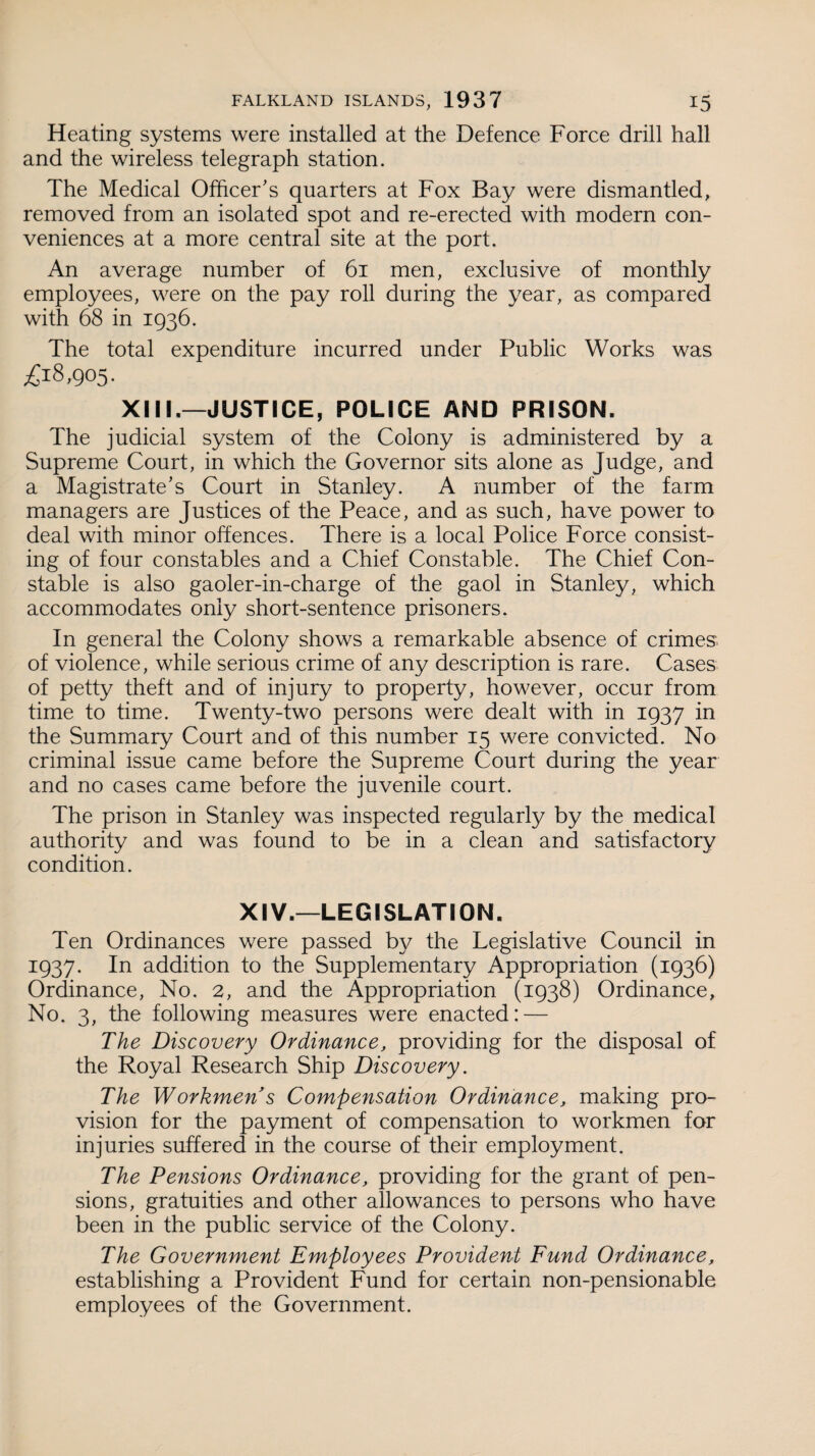 Heating systems were installed at the Defence Force drill hall and the wireless telegraph station. The Medical Officer's quarters at Fox Bay were dismantled, removed from an isolated spot and re-erected with modern con¬ veniences at a more central site at the port. An average number of 61 men, exclusive of monthly employees, were on the pay roll during the year, as compared with 68 in 1936. The total expenditure incurred under Public Works was £18,905. XIII,—JUSTICE, POLICE AND PRISON. The judicial system of the Colony is administered by a Supreme Court, in which the Governor sits alone as Judge, and a Magistrate's Court in Stanley. A number of the farm managers are Justices of the Peace, and as such, have power to deal with minor offences. There is a local Police Force consist¬ ing of four constables and a Chief Constable. The Chief Con¬ stable is also gaoler-in-charge of the gaol in Stanley, which accommodates only short-sentence prisoners. In general the Colony shows a remarkable absence of crimes, of violence, while serious crime of any description is rare. Cases of petty theft and of injury to property, however, occur from time to time. Twenty-two persons were dealt with in 1937 in the Summary Court and of this number 15 were convicted. No criminal issue came before the Supreme Court during the year and no cases came before the juvenile court. The prison in Stanley was inspected regularly by the medical authority and was found to be in a clean and satisfactory condition. XIV.—LEGISLATION. Ten Ordinances were passed by the Legislative Council in 1937. In addition to the Supplementary Appropriation (1936) Ordinance, No. 2, and the Appropriation (1938) Ordinance, No. 3, the following measures were enacted: — The Discovery Ordinance, providing for the disposal of the Royal Research Ship Discovery. The Workmen s Compensation Ordinance, making pro¬ vision for the payment of compensation to workmen for injuries suffered in the course of their employment. The Pensions Ordinance, providing for the grant of pen¬ sions, gratuities and other allowances to persons who have been in the public service of the Colony. The Government Employees Provident Fund Ordinance, establishing a Provident Fund for certain non-pensionable employees of the Government.