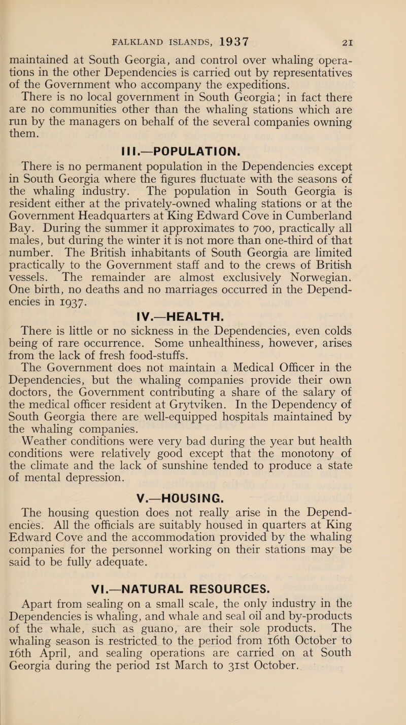 maintained at South Georgia, and control over whaling opera¬ tions in the other Dependencies is carried out by representatives of the Government who accompany the expeditions. There is no local government in South Georgia; in fact there are no communities other than the whaling stations which are run by the managers on behalf of the several companies owning them. III.—POPULATION. There is no permanent population in the Dependencies except in South Georgia where the figures fluctuate with the seasons of the whaling industry. The population in South Georgia is resident either at the privately-owned whaling stations or at the Government Headquarters at King Edward Cove in Cumberland Bay. During the summer it approximates to 700, practically all males, but during the winter it is not more than one-third of that number. The British inhabitants of South Georgia are limited practically to the Government staff and to the crews of British vessels. The remainder are almost exclusively Norwegian. One birth, no deaths and no marriages occurred in the Depend¬ encies in 1937. IV. —HEALTH. There is little or no sickness in the Dependencies, even colds being of rare occurrence. Some unhealthiness, however, arises from the lack of fresh food-stuffs. The Government does not maintain a Medical Officer in the Dependencies, but the whaling companies provide their own doctors, the Government contributing a share of the salary of the medical officer resident at Grytviken. In the Dependency of South Georgia there are well-equipped hospitals maintained by the whaling companies. Weather conditions were very bad during the year but health conditions were relatively good except that the monotony of the climate and the lack of sunshine tended to produce a state of mental depression. V. —HOUSING. The housing question does not really arise in the Depend¬ encies. All the officials are suitably housed in quarters at King Edward Cove and the accommodation provided by the whaling companies for the personnel working on their stations may be said to be fully adequate. VI.—NATURAL RESOURCES. Apart from sealing on a small scale, the only industry in the Dependencies is whaling, and whale and seal oil and by-products of the whale, such as guano, are their sole products. The whaling season is restricted to the period from 16th October to 16th April, and sealing operations are carried on at South Georgia during the period 1st March to 31st October.