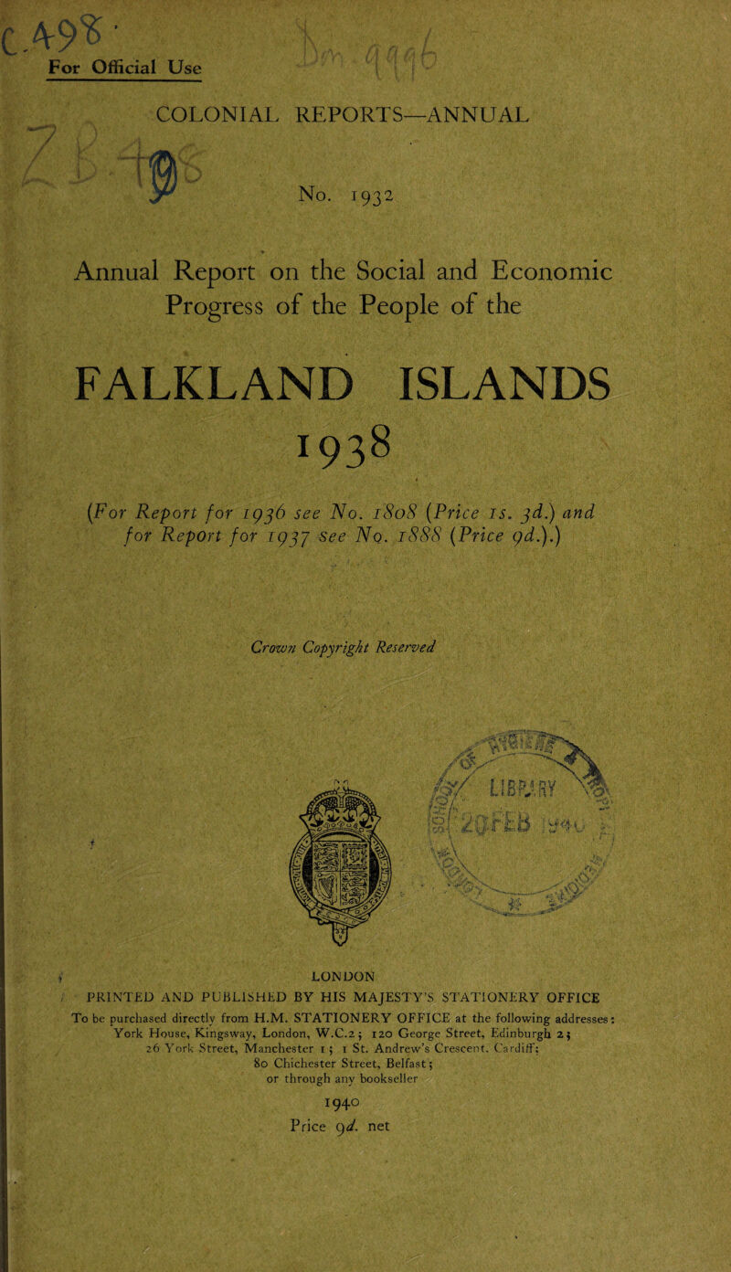 49?' For Official Use COLONIAL REPORTS—ANNUAL No. 1932 Annual Report on the Social and Economic Progress of the People of the FALKLAND ISLANDS I93^ 1 (For Report for 1936 see No. 1808 (Price is. 3d.) and for Report for 1937 see Nq. 1888 (Price 9d.).) Crown Copyright Reserved LONDON PRINTED AND PUBLISHED BY HIS MAJESTY’S STATIONERY OFFICE To be purchased directly from H.M. STATIONERY OFFICE at the following addresses: York House, Kingsway, London, W.C.2; 120 George Street, Edinburgh 25 26 York Street, Manchester 1 ; 1 St. Andrew’s Crescent. Cardiff: 80 Chichester Street, Belfast'; or through any bookseller x94° Price 9d. net