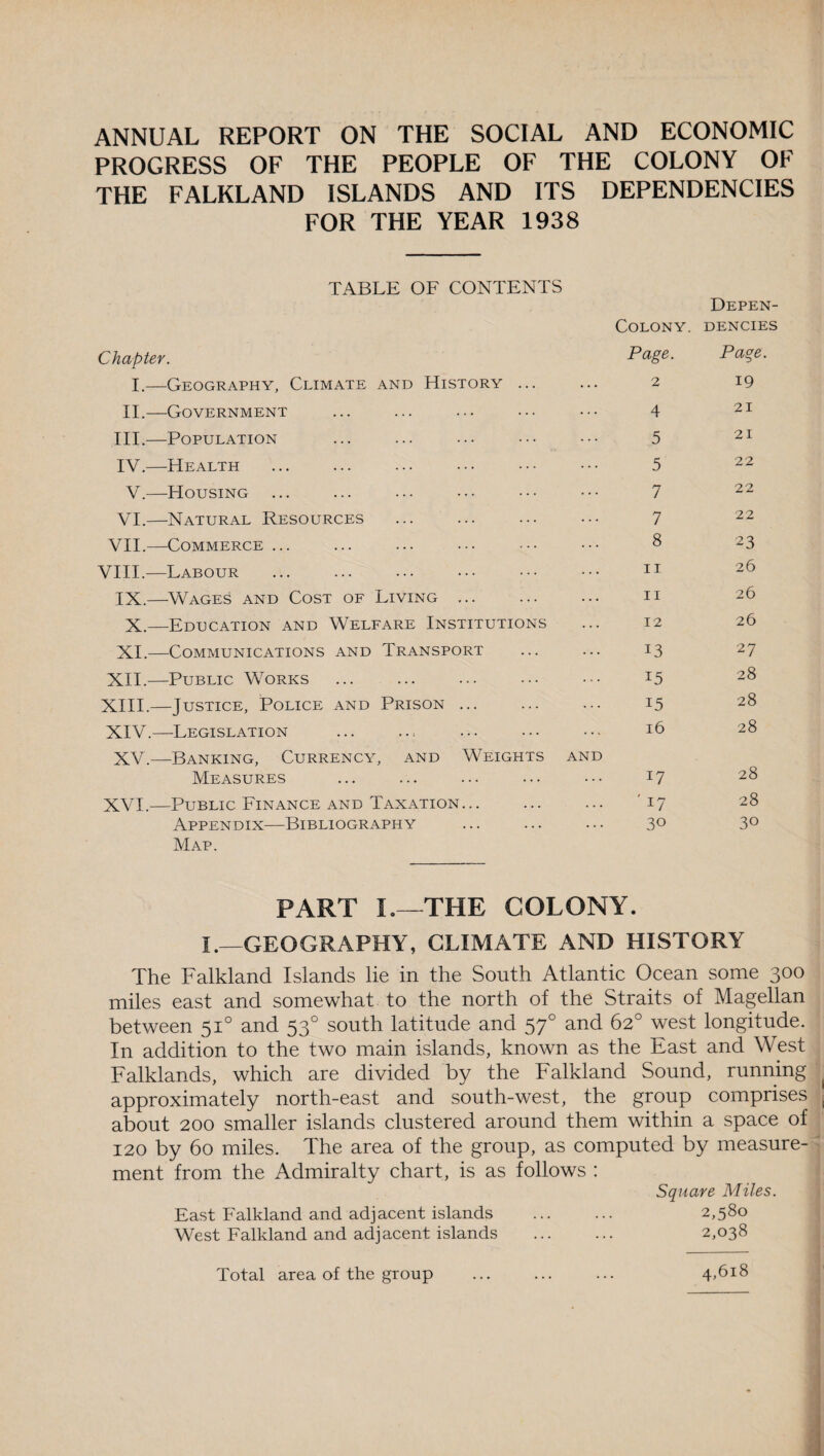 ANNUAL REPORT ON THE SOCIAL AND ECONOMIC PROGRESS OF THE PEOPLE OF THE COLONY OF THE FALKLAND ISLANDS AND ITS DEPENDENCIES FOR THE YEAR 1938 TABLE OF CONTENTS Depen- Colony. DENCIES Chapter. Page. Page. I.- —Geography, Climate and History ... 2 19 II.- —Government 4 21 III.- —Population 5 21 IV.- —Health 5 22 V.- —Housing 7 22 VI.- —Natural Resources 7 22 VII.- —Commerce ... 8 23 VIII.- —Labour it 26 IX.- —Wages and Cost of Living ... ii 26 X. —Education and Welfare Institutions 12 26 XI.- —Communications and Transport 13 27 XII.- —Public Works 15 28 XIII. —Justice, Police and Prison ... 15 28 XIV. —Legislation 16 28 XV. —Banking, Currency, and Weights and 28 Measures 17 XVI, —Public Finance and Taxation... ' 17 28 Appendix—Bibliography 30 30 Map. PART I.—THE COLONY. I .-—GEOGRAPHY, CLIMATE AND HISTORY The Falkland Islands lie in the South Atlantic Ocean some 300 miles east and somewhat to the north of the Straits of Magellan between 510 and 530 south latitude and 570 and 62° west longitude. In addition to the two main islands, known as the East and West Falklands, which are divided by the Falkland Sound, running approximately north-east and south-west, the group comprises about 200 smaller islands clustered around them within a space of 120 by 60 miles. The area of the group, as computed by measure¬ ment from the Admiralty chart, is as follows : Square Miles. East Falkland and adjacent islands . 2,580 West Falkland and adjacent islands . 2,038 Total area of the group 4,618