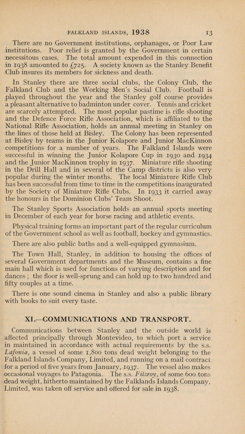 There are no Government institutions, orphanages, or Poor Law institutions. Poor relief is granted by the Government in certain necessitous cases. The total amount expended in this connection in 1938 amounted to £725. A society known as the Stanley Benefit Club insures its members for sickness and death. In Stanley there are three social clubs, the Colony Club, the Falkland Club and the Working Men’s Social Club. Football is played throughout the year and the Stanley golf course provides a pleasant alternative to badminton under cover. Tennis and cricket are scarcely attempted. The most popular pastime is rifle shooting and the Defence Force Rifle Association, which is affiliated to the National Rifle Association, holds an annual meeting in Stanley on the lines of those held at Bisley. The Colony has been represented at Bisley by teams in the Junior Kolapore and Junior MacKinnon competitions for a number of years. The Falkland Islands were successful in winning the Junior Kolapore Cup in 1930 and 1934 and the Junior MacKinnon trophy in 1937. Miniature rifle shooting in the Drill Hall and in several of the Camp districts is also very popular during the winter months. The local Miniature Rifle Club has been successful from time to time in the competitions inaugurated by the Society of Miniature Rifle Clubs. In 1933 it carried away the honours in the Dominion Clubs’ Team Shoot. The Stanley Sports Association holds an annual sports meeting- in December of each year for horse racing and athletic events. Physical training forms an important part of the regular curriculum of the Government school as well as football, hockey and gymnastics. There are also public baths and a well-equipped gymnasium. The Town Hall, Stanley, in addition to housing the offices of several Government departments and the Museum, contains a fine main hall which is used for functions of varying description and for dances ; the floor is well-sprung and can hold up to two hundred and fifty couples at a time. There is one sound cinema in Stanley and also a public library with books to suit every taste. XL—COMMUNICATIONS AND TRANSPORT. Communications between Stanley and the outside world is affected principally through Montevideo, to which port a service in maintained in accordance with actual requirements by the s.s. Lafonia, a vessel of some 1,800 tons dead weight belonging to the Falkland Islands Company, Limited, and running on a mail contract for a period of five years from January, 1937. The vessel also makes occasional voyages to Patagonia. The s.s. Fitzroy, of some 600 tons dead weight, hitherto maintained by the Falklands Islands Company, Limited, was taken off service and offered for sale in 1938.