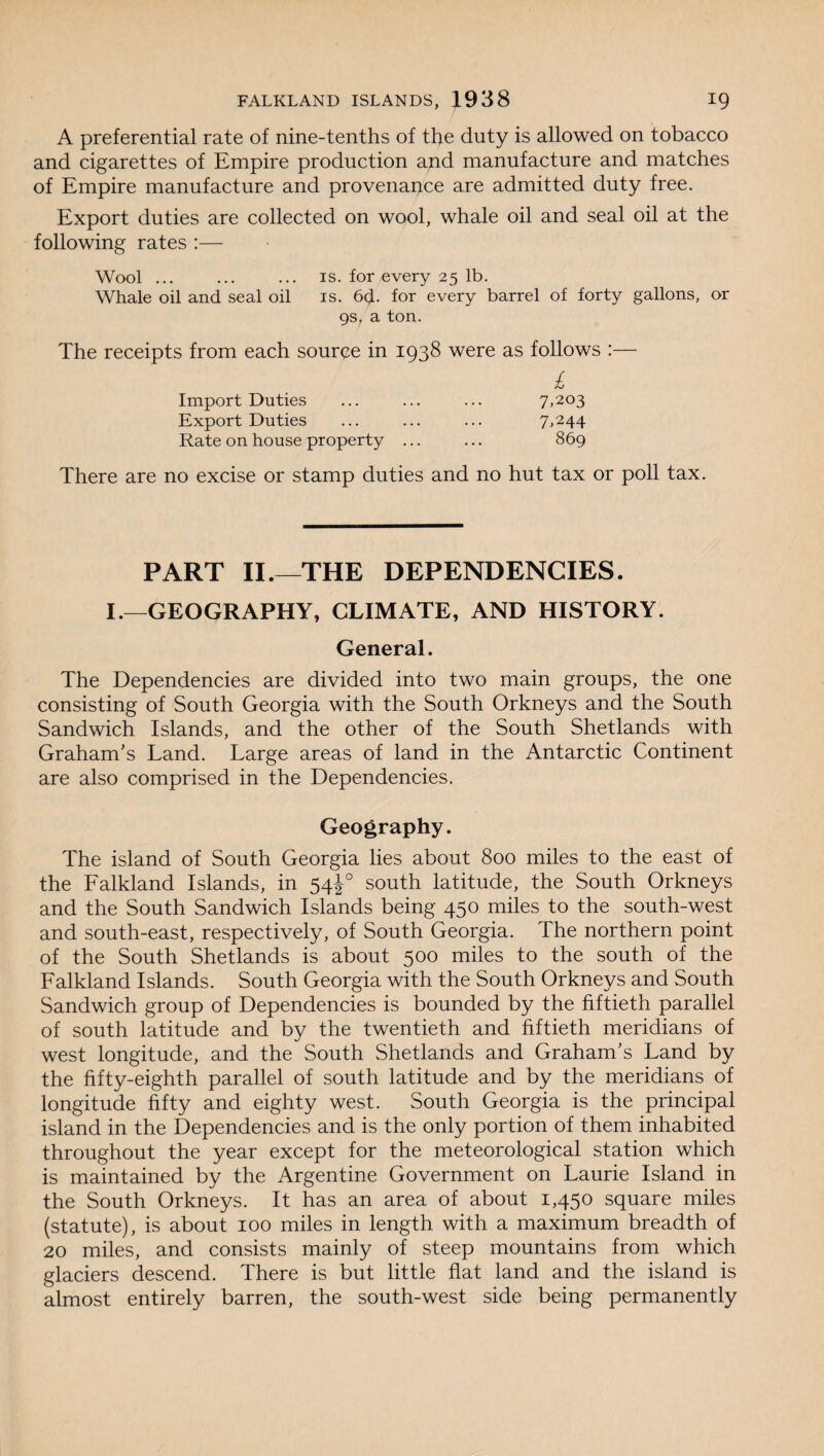 A preferential rate of nine-tenths of the duty is allowed on tobacco and cigarettes of Empire production and manufacture and matches of Empire manufacture and provenance are admitted duty free. Export duties are collected on wool, whale oil and seal oil at the following rates :— Wool ... ... ... is. for every 25 lb. Whale oil and seal oil is. 6(J. for every barrel of forty gallons, or 9s, a ton. The receipts from each source in 1938 were as follows :— £ Import Duties ... ... ... 7,203 Export Duties ... ... ... 7,244 Rate on house property ... ... 869 There are no excise or stamp duties and no hut tax or poll tax. PART II.—THE DEPENDENCIES. I.—GEOGRAPHY, CLIMATE, AND HISTORY. General. The Dependencies are divided into two main groups, the one consisting of South Georgia with the South Orkneys and the South Sandwich Islands, and the other of the South Shetlands with Graham’s Land. Large areas of land in the Antarctic Continent are also comprised in the Dependencies. Geography. The island of South Georgia lies about 800 miles to the east of the Falkland Islands, in 54J0 south latitude, the South Orkneys and the South Sandwich Islands being 450 miles to the south-west and south-east, respectively, of South Georgia. The northern point of the South Shetlands is about 500 miles to the south of the Falkland Islands. South Georgia with the South Orkneys and South Sandwich group of Dependencies is bounded by the fiftieth parallel of south latitude and by the twentieth and fiftieth meridians of west longitude, and the South Shetlands and Graham’s Land by the fifty-eighth parallel of south latitude and by the meridians of longitude fifty and eighty west. South Georgia is the principal island in the Dependencies and is the only portion of them inhabited throughout the year except for the meteorological station which is maintained by the Argentine Government on Laurie Island in the South Orkneys. It has an area of about 1,450 square miles (statute), is about 100 miles in length with a maximum breadth of 20 miles, and consists mainly of steep mountains from which glaciers descend. There is but little flat land and the island is almost entirely barren, the south-west side being permanently