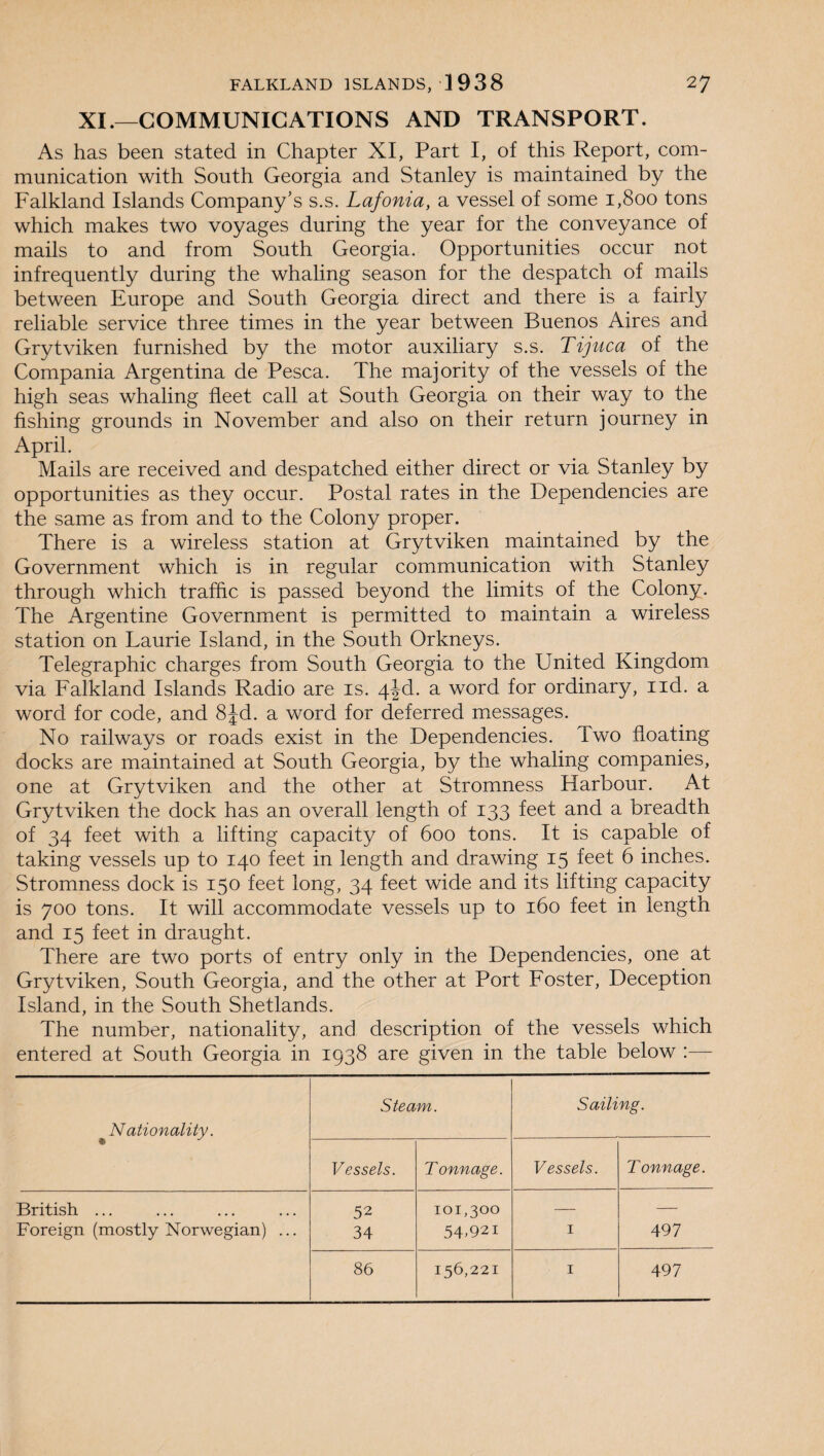 XI.—COMMUNICATIONS AND TRANSPORT. As has been stated in Chapter XI, Part I, of this Report, com¬ munication with South Georgia and Stanley is maintained by the Falkland Islands Company’s s.s. Lafonia, a vessel of some 1,800 tons which makes two voyages during the year for the conveyance of mails to and from South Georgia. Opportunities occur not infrequently during the whaling season for the despatch of mails between Europe and South Georgia direct and there is a fairly reliable service three times in the year between Buenos Aires and Grytviken furnished by the motor auxiliary s.s. Tijuca of the Compania Argentina de Pesca. The majority of the vessels of the high seas whaling fleet call at South Georgia on their way to the fishing grounds in November and also on their return journey in April. Mails are received and despatched either direct or via Stanley by opportunities as they occur. Postal rates in the Dependencies are the same as from and to the Colony proper. There is a wireless station at Grytviken maintained by the Government which is in regular communication with Stanley through which traffic is passed beyond the limits of the Colony. The Argentine Government is permitted to maintain a wireless station on Laurie Island, in the South Orkneys. Telegraphic charges from South Georgia to the United Kingdom via Falkland Islands Radio are is. 4|d. a word for ordinary, xid. a word for code, and 8Jd. a word for deferred messages. No railways or roads exist in the Dependencies. Two floating docks are maintained at South Georgia, by the whaling companies, one at Grytviken and the other at Stromness Harbour. At Grytviken the dock has an overall length of 133 feet and a breadth of 34 feet with a lifting capacity of 600 tons. It is capable of taking vessels up to 140 feet in length and drawing 15 feet 6 inches. Stromness dock is 150 feet long, 34 feet wide and its lifting capacity is 700 tons. It will accommodate vessels up to 160 feet in length and 15 feet in draught. There are two ports of entry only in the Dependencies, one at Grytviken, South Georgia, and the other at Port Foster, Deception Island, in the South Shetlands. The number, nationality, and description of the vessels which entered at South Georgia in 1938 are given in the table below :— ^Nationality. Steam. Sailing. Vessels. Tonnage. Vessels. Tonnage. British ... 52 101,300 — — Foreign (mostly Norwegian) ... 34 54.921 1 497 86 156,221 1 497