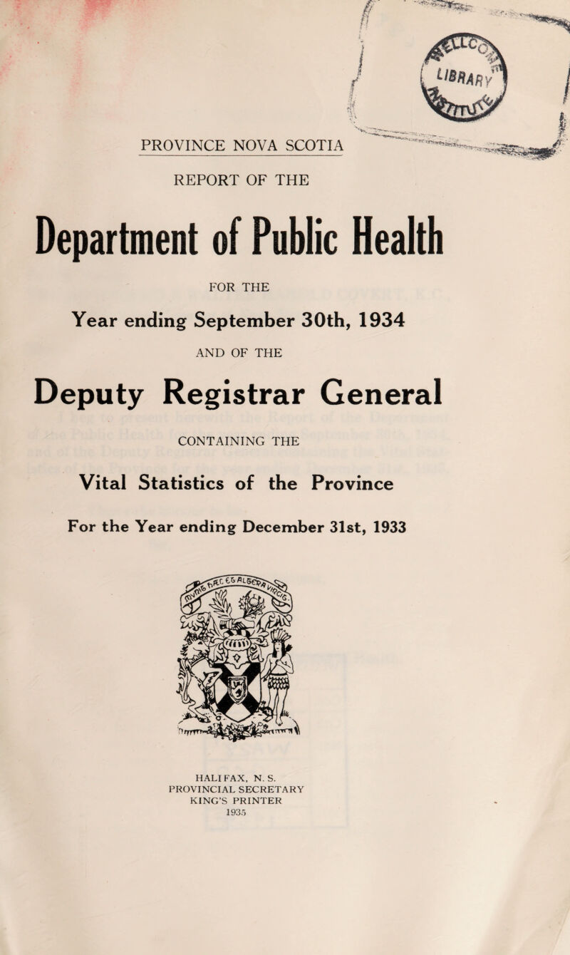 PROVINCE NOVA SCOTIA REPORT OF THE Department of Public Health FOR THE Year ending September 30th, 1934 AND OF THE Deputy Registrar General CONTAINING THE Vital Statistics of the Province For the Year ending December 31st, 1933 HALIFAX, N. S. PROVINCIAL SECRETARY KING’S PRINTER 1935
