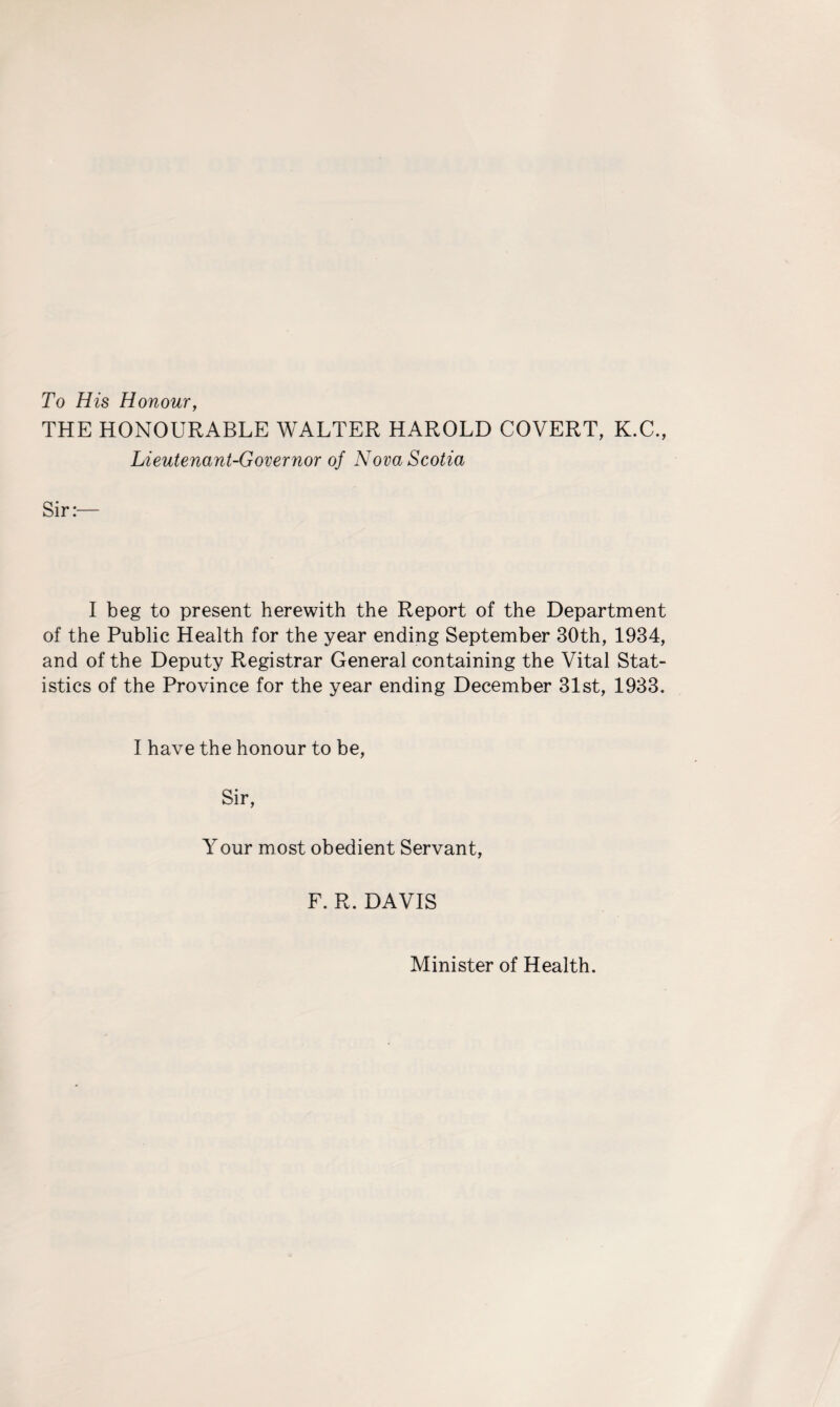 To His Honour, THE HONOURABLE WALTER HAROLD COVERT, K.C., Lieutenant-Governor of Nova Scotia Sir:- I beg to present herewith the Report of the Department of the Public Health for the year ending September 30th, 1934, and of the Deputy Registrar General containing the Vital Stat¬ istics of the Province for the year ending December 31st, 1933. I have the honour to be, Sir, Your most obedient Servant, F. R. DAVIS Minister of Health.
