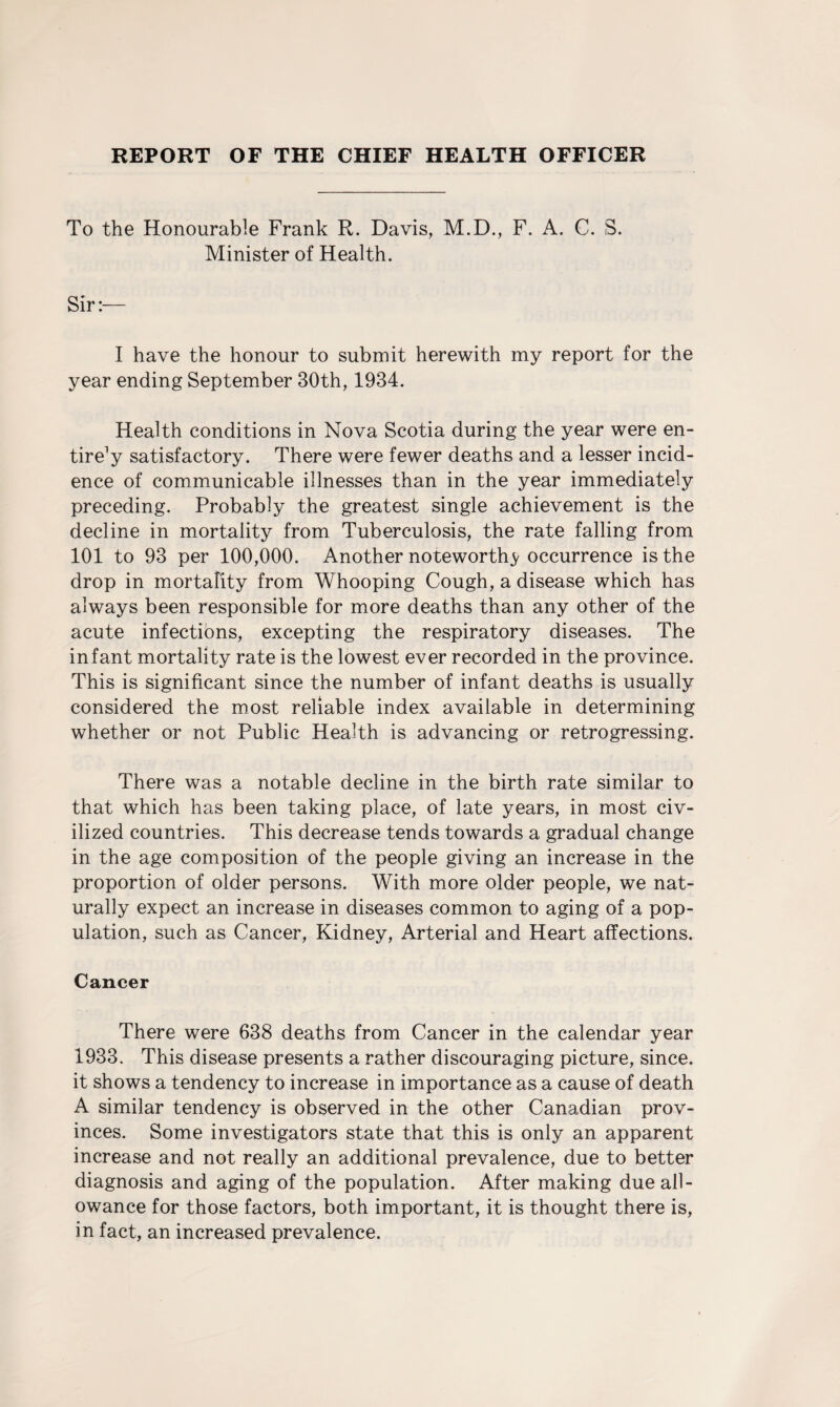 REPORT OF THE CHIEF HEALTH OFFICER To the Honourable Frank R. Davis, M.D., F. A. C. S. Minister of Health. I have the honour to submit herewith my report for the year ending September 30th, 1934. Health conditions in Nova Scotia during the year were en¬ tire1 y satisfactory. There were fewer deaths and a lesser incid¬ ence of communicable illnesses than in the year immediately preceding. Probably the greatest single achievement is the decline in mortality from Tuberculosis, the rate falling from 101 to 93 per 100,000. Another noteworthy occurrence is the drop in mortality from Whooping Cough, a disease which has always been responsible for more deaths than any other of the acute infections, excepting the respiratory diseases. The infant mortality rate is the lowest ever recorded in the province. This is significant since the number of infant deaths is usually considered the most reliable index available in determining whether or not Public Health is advancing or retrogressing. There was a notable decline in the birth rate similar to that which has been taking place, of late years, in most civ¬ ilized countries. This decrease tends towards a gradual change in the age composition of the people giving an increase in the proportion of older persons. With more older people, we nat¬ urally expect an increase in diseases common to aging of a pop¬ ulation, such as Cancer, Kidney, Arterial and Heart affections. Cancer There were 638 deaths from Cancer in the calendar year 1933. This disease presents a rather discouraging picture, since, it shows a tendency to increase in importance as a cause of death A similar tendency is observed in the other Canadian prov¬ inces. Some investigators state that this is only an apparent increase and not really an additional prevalence, due to better diagnosis and aging of the population. After making due all¬ owance for those factors, both important, it is thought there is, in fact, an increased prevalence.