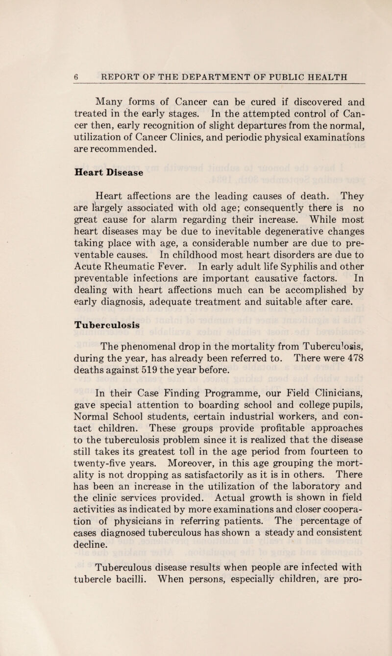 Many forms of Cancer can be cured if discovered and treated in the early stages. In the attempted control of Can¬ cer then, early recognition of slight departures from the normal, utilization of Cancer Clinics, and periodic physical examinations are recommended. Heart Disease Heart affections are the leading causes of death. They are lkrgely associated with old age; consequently there is no great cause for alarm regarding their increase. While most heart diseases may be due to inevitable degenerative changes taking place with age, a considerable number are due to pre¬ ventable causes. In childhood most heart disorders are due to Acute Rheumatic Fever. In early adult life Syphilis and other preventable infections are important causative factors. In dealing with heart affections much can be accomplished by early diagnosis, adequate treatment and suitable after care. Tuberculosis The phenomenal drop in the mortality from Tuberculosis, during the year, has already been referred to. There were 478 deaths against 519 the year before. In their Case Finding Programme, our Field Clinicians, gave special attention to boarding school and college pupils, Normal School students, certain industrial workers, and con¬ tact children. These groups provide profitable approaches to the tuberculosis problem since it is realized that the disease still takes its greatest toll in the age period from fourteen to twenty-five years. Moreover, in this age grouping the mort¬ ality is not dropping as satisfactorily as it is in others. There has been an increase in the utilization of the laboratory and the clinic services provided. Actual growth is shown in field activities as indicated by more examinations and closer coopera¬ tion of physicians in referring patients. The percentage of cases diagnosed tuberculous has shown a steady and consistent decline. Tuberculous disease results when people are infected with tubercle bacilli. When persons, especially children, are pro-