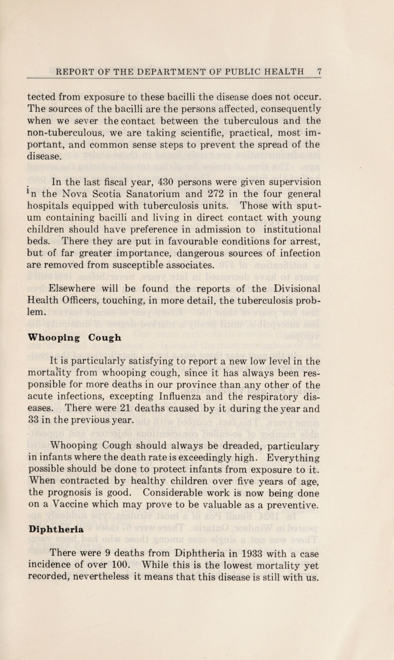 tected from exposure to these bacilli the disease does not occur. The sources of the bacilli are the persons affected, consequently when we sever the contact between the tuberculous and the non-tuberculous, we are taking scientific, practical, most im¬ portant, and common sense steps to prevent the spread of the disease. In the last fiscal year, 430 persons were given supervision ln the Nova Scotia Sanatorium and 272 in the four general hospitals equipped with tuberculosis units. Those with sput¬ um containing bacilli and living in direct contact with young children should have preference in admission to institutional beds. There they are put in favourable conditions for arrest, but of far greater importance, dangerous sources of infection are removed from susceptible associates. Elsewhere will be found the reports of the Divisional Health Officers, touching, in more detail, the tuberculosis prob¬ lem. Whooping Cough It is particularly satisfying to report a new low level in the mortality from whooping cough, since it has always been res¬ ponsible for more deaths in our province than any other of the acute infections, excepting Influenza and the respiratory dis¬ eases. There were 21 deaths caused by it during the year and 33 in the previous year. Whooping Cough should always be dreaded, particulary in infants where the death rate is exceedingly high. Everything possible should be done to protect infants from exposure to it. When contracted by healthy children over five years of age, the prognosis is good. Considerable work is now being done on a Vaccine which may prove to be valuable as a preventive. Diphtheria There were 9 deaths from Diphtheria in 1933 with a case incidence of over 100. While this is the lowest mortality yet recorded, nevertheless it means that this disease is still with us.
