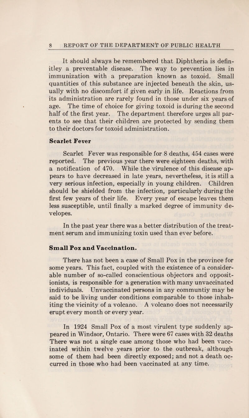 It should always be remembered that Diphtheria is defin- itley a preventable disease. The way to prevention lies in immunization with a preparation known as toxoid. Small quantities of this substance are injected beneath the skin, us¬ ually with no discomfort if given early in life. Reactions from its administration are rarely found in those under six years of age. The time of choice for giving toxoid is during the second half of the first year. The department therefore urges all par¬ ents to see that their children are protected by sending them to their doctors for toxoid administration. Scarlet Fever Scarlet Fever was responsible for 8 deaths, 454 cases were reported. The previous year there were eighteen deaths, with a notification of 470. While the virulence of this disease ap¬ pears to have decreased in late years, nevertheless, it is still a very serious infection, especially in young children. Children should be shielded from the infection, particularly during the first few years of their life. Every year of escape leaves them less susceptible, until finally a marked degree of immunity de- velopes. In the past year there was a better distribution of the treat¬ ment serum and immunizing toxin used than ever before. Small Pox and Vaccination. There has not been a case of Small Pox in the province for some years. This fact, coupled with the existence of a consider¬ able number of so-called conscientious objectors and opposit¬ ionists, is responsible for a generation with many unvaccinated individuals. Unvaccinated persons in any communtiy may be said to be living under conditions comparable to those inhab¬ iting the vicinity of a volcano. A volcano does not necessarily erupt every month or every year. In 1924 Small Pox of a most virulent type suddenly ap¬ peared in Windsor, Ontario. There were 67 cases with 32 deaths There was not a single case among those who had been vacc¬ inated within twelve years prior to the outbreak, although some of them had been directly exposed; and not a death oc¬ curred in those who had been vaccinated at any time.