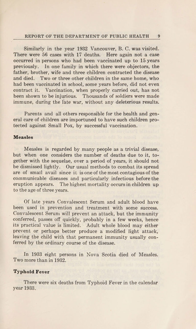 Similarly in the year 1932 Vancouver, B. C. was visited. There were 56 cases with 17 deaths. Here again not a case occurred in persons who had been vaccinated up to 15 years previously. In one family in which there were objectors, the father, brother, wife and three children contracted the disease and died. Two or three other children in the same home, who had been vaccinated in school, some years before, did not even contract it. Vaccination, when properly carried out, has not been shown to be injurious. Thousands of soldiers were made immune, durihg the late war, without any deleterious results. Parents and all others responsible for the health and gen¬ eral care of children are importuned to have such children pro¬ tected against Small Pox, by successful vaccination. Measles Measles is regarded by many people as a trivial disease, but when one considers the number of deaths due to it, to¬ gether with the sequelae, over a period of years, it should not be dismissed lightly. Our usual methods to combat its spread are of small avail since it is one of the most contagious of the communicable diseases and particularly infectious before the eruption appears. The highest mortality occurs in children up to the age of three years. Of late years Convalescent Serum and adult blood have been used in prevention and treatment with some success. Convalescent Serum will prevent an attack, but the immunity conferred, passes off quickly, probably in a few weeks, hence its practical value is limited. Adult whole blood may either prevent or perhaps better produce a modified light attack, leaving the child with that permanent immunity usually con¬ ferred by the ordinary course of the disease. In 1933 eight persons in Nova Scotia died of Measles. Two more than in 1932. Typhoid Fever There were six deaths from Typhoid Fever in the calendar year 1933.