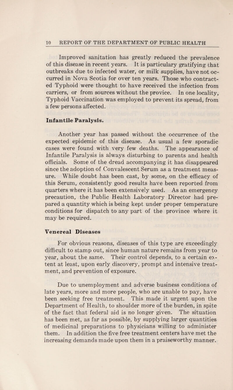 Improved sanitation has greatly reduced the prevalence of this disease in recent years. It is particulary gratifying chat outbreaks due to infected water, or milk supplies, have not oc¬ curred in Nova Scotia for over ten years. Those who contract¬ ed Typhoid were thought to have received the infection from carriers, or from sources without the provice. In one locality, Typhoid Vaccination was employed to prevent its spread, from a few persons affected. Infantile Paralysis. Another year has passed without the occurrence of the expected epidemic of this disease. As usual a few sporadic cases were found with very few deaths. The appearance of Infantile Paralysis is always disturbing to parents and health officials. Some of the dread accompanying it has disappeared since the adoption of Convalescent Serum as a treatment meas¬ ure. While doubt has been cast, by some, on the efficacy of this Serum, consistently good results have been reported from quarters where it has been extensively used. As an emergency precaution, the Public Health Laboratory Director had pre¬ pared a quantity which is being kept under proper temperature conditions for dispatch to any part of the province where it may be required. Venereal Diseases For obvious reasons, diseases of this type are exceedingly difficult to stamp out, since human nature remains from year to year, about the same. Their control depends, to a certain ex¬ tent at least, upon early discovery, prompt and intensive treat¬ ment, and prevention of exposure. Due to unemployment and adverse business conditions of late years, more and more people, who are unable to pay, have been seeking free treatment. This made it urgent upon the Department of Health, to shoulder more of the burden, in spite of the fact that federal aid is no longer given. The situation has been met, as far as possible, by supplying larger quantities of medicinal preparations to physicians willing to administer them. In addition the five free treatment centers have met the increasing demands made upon them in a praiseworthy manner.