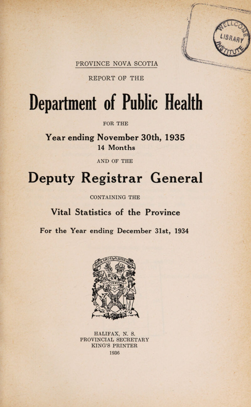 PROVINCE NOVA SCOTIA REPORT OF THE Department of Public FOR THE Year ending November 30th, 1935 14 Months AND OF THE Deputy Registrar General CONTAINING THE Vital Statistics of the Province For the Year ending December 31st, 1934 HALIFAX, N. S. PROVINCIAL SECRETARY KING’S PRINTER 1936