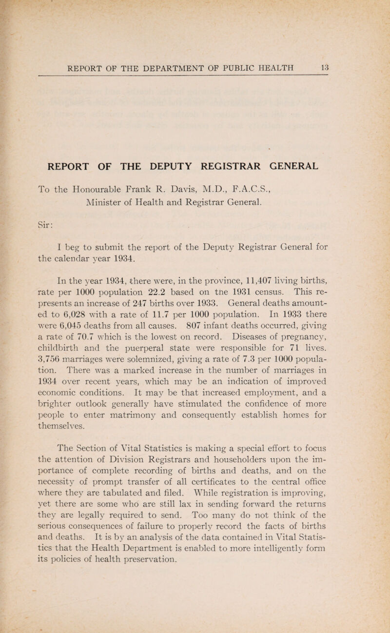 REPORT OF THE DEPUTY REGISTRAR GENERAL To the Honourable Frank R. Davis, M.D., F.A.C.S., Minister of Health and Registrar General. I beg to submit the report of the Deputy Registrar General for the calendar year 1934. In the year 1934, there were, in the province, 11,407 living births, rate per 1000 population 22.2 based on tne 1931 census. This re¬ presents an increase of 247 births over 1933, General deaths amount¬ ed to 6,028 with a rate of 11.7 per 1000 population. In 1933 there were 6,045 deaths from all causes. 807 infant deaths occurred, giving a rate of 70.7 which is the lowest on record. Diseases of pregnancy, childbirth and the puerperal state were responsible for 71 lives. 3,756 marriages were solemnized, giving a rate of 7.3 per 1000 popula¬ tion. There was a marked increase in the number of marriages in 1934 over recent years, which may be an indication of improved economic conditions. It may be that increased employment, and a brighter outlook generally have stimulated the confidence of more people to enter matrimony and consequently establish homes for themselves. The Section of Vital Statistics is making a special effort to focus the attention of Division Registrars and householders tipon the im¬ portance of complete recording of births and deaths, and on the necessity of prompt transfer of all certificates to the central office where they are tabulated and filed. While registration is improving, yet there are some who are still lax in sending forward the returns they are legally required to send. Too many do not think of the serious consequences of failure to properly record the facts of births and deaths. It is by an analysis of the data contained in Vital vStatis- tics that the Health Department is enabled to more intelligently form its policies of health preservation.